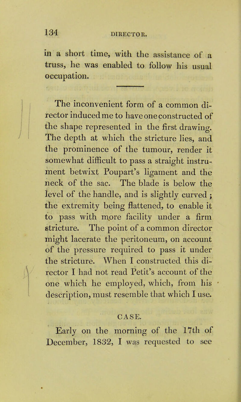 DIRECTOR. in a short time, with the assistance of a truss, he was enabled to follow his usual occupation. The inconvenient form of a common di- rector induced me to have one constructed of the shape represented in the first drawing. The depth at which the stricture lies, and the prominence of the tumour, render it somewhat difficult to pass a straight instru- ment betwixt Poupart's ligament and the neck of the sac. The blade is below the level of the handle, and is slightly curved ; the extremity being flattened, to enable it to pass with mpre facility under a firm stricture. The point of a common director might lacerate the peritoneum, on account of the pressure required to pass it under the stricture. When I constructed this di- rector I had not read Petit's account of the one which he employed, which, from his - description, must resemble that which I use. CASE. Early on the morning of the 17th of December, 1832, I was requested to see