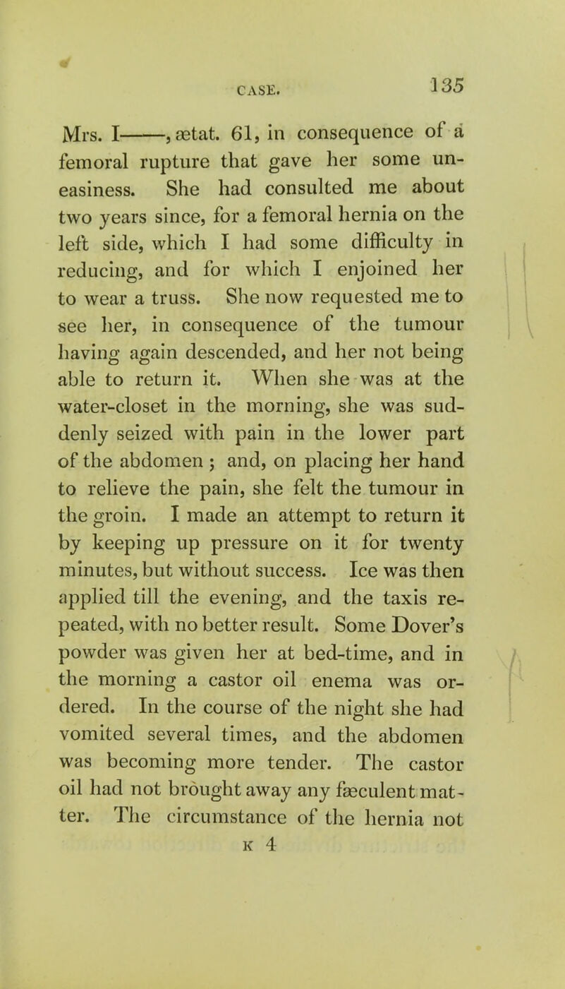 Mrs. I , astat. 61, in consequence of a femoral rupture that gave her some un- easiness. She had consulted me about two years since, for a femoral hernia on the left side, which I had some difficulty in reducing, and for which I enjoined her to wear a truss. She now requested me to see her, in consequence of the tumour having again descended, and her not being able to return it. When she was at the water-closet in the morning, she was sud- denly seized with pain in the lower part of the abdomen ; and, on placing her hand to relieve the pain, she felt the tumour in the groin. I made an attempt to return it by keeping up pressure on it for twenty minutes, but without success. Ice was then applied till the evening, and the taxis re- peated, with no better result. Some Dover's powder was given her at bed-time, and in the morning a castor oil enema was or- dered. In the course of the night she had vomited several times, and the abdomen was becoming more tender. The castor oil had not brought away any fasculent mat- ter. The circumstance of the hernia not