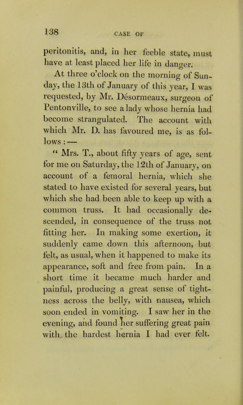 peritonitis, and, in her feeble state, must have at least placed her life in danger. At three o'clock on the morning of Sun- day, the 13th of January of this year, I was requested, by Mr. Desormeaux, surgeon of Pentonville, to see a lady whose hernia had become strangulated. The account with which Mr. D. has favoured me, is as fol- lows : —  Mrs. T., about fifty years of age, sent for me on Saturday, the 12th of January, on account of a femoral hernia, which she stated to have existed for several years, but which she had been able to keep up with a common truss. It had occasionally de- scended, in consequence of the truss not fitting her. In making some exertion, it suddenly came down this afternoon, but felt, as usual, when it happened to make its appearance, soft and free from pain. In a short time it became much harder and painful, producing a great sense of tight- ness across the belly, with nausea, which soon ended in vomiting. I saw her in the evening, and found lier suffering great pain with,, the hardest hernia I had ever felt.