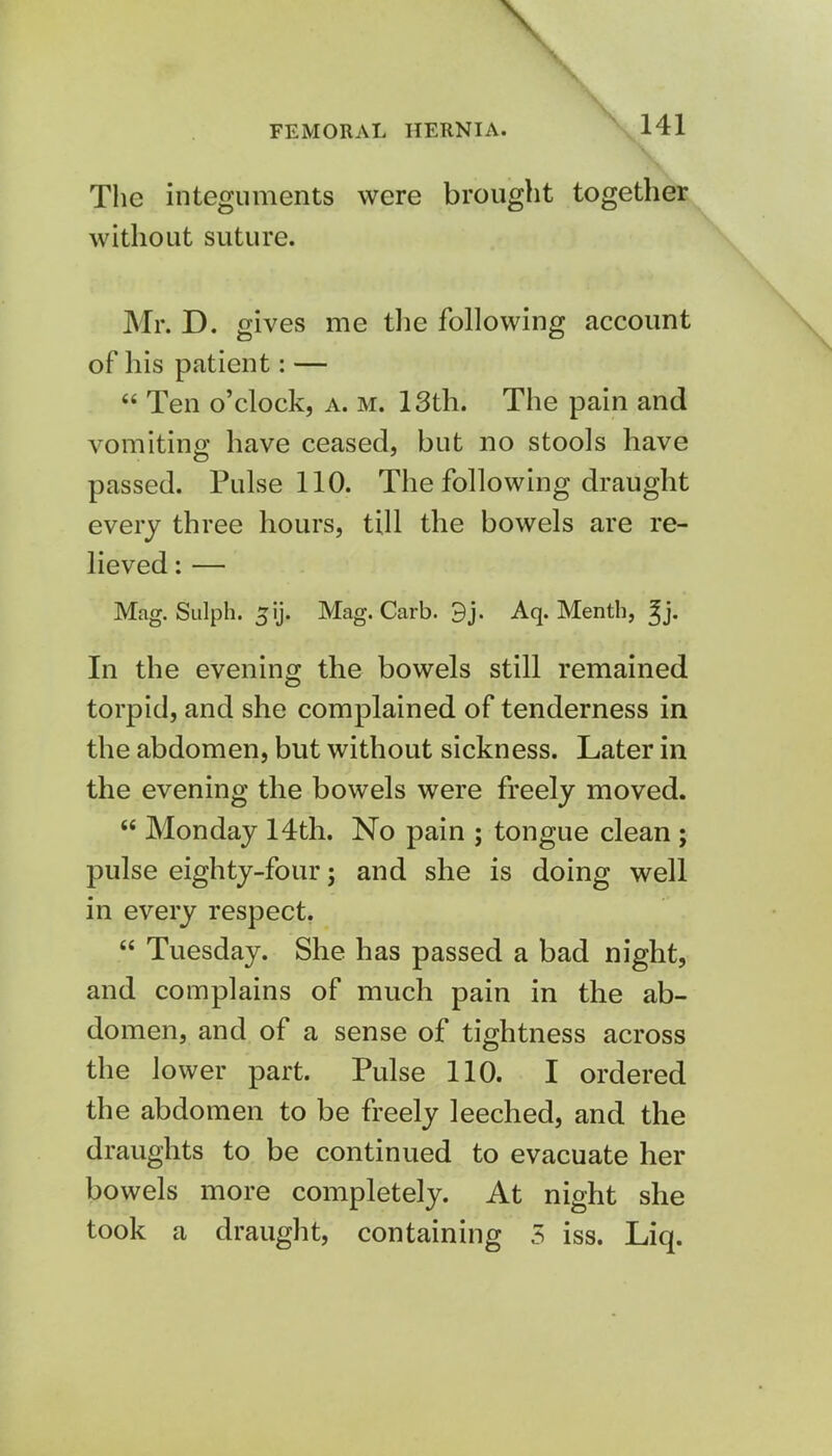 \ FEMORAL HERNIA. 141 The integuments were brought together without suture. Mr. D. gives me the following account of his patient: —  Ten o'clock, a. m. 13th. The pain and vomiting have ceased, but no stools have passed. Pulse 110. The following draught every three hours, till the bowels are re- lieved : — Mag. Sulph. ^ij. Mag. Carb. 3j. Aq. Menth, ^j. In the evening the bowels still remained torpid, and she complained of tenderness in the abdomen, but without sickness. Later in the evening the bowels were freely moved.  Monday 14th. No pain ; tongue clean ; pulse eighty-four; and she is doing well in every respect.  Tuesday. She has passed a bad night, and complains of much pain in the ab- domen, and of a sense of tightness across the lower part. Pulse 110. I ordered the abdomen to be freely leeched, and the draughts to be continued to evacuate her bowels more completely. At night she took a draught, containing 5 iss. Liq.