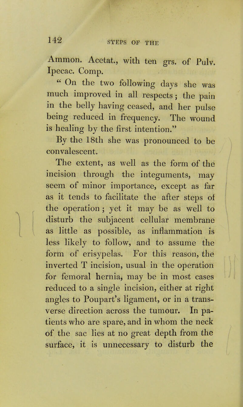 STEPS OF THE Amnion. Acetat., with ten grs. of Pulv. Ipecac. Comp.  On the two following days she was much improved in all respects; the pain in the belly having ceased, and her pulse being reduced in frequency. The wound is healing by the first intention. By the 18th she was pronounced to be convalescent. The extent, as well as the form of the incision through the integuments, may seem of minor importance, except as far as it tends to facilitate the after steps of the operation ; yet it may be as well to disturb the subjacent cellular membrane as little as possible, as inflammation is less likely to follow, and to assume the form of erisypelas. For this reason, the inverted T incision, usual in the operation for femoral hernia, may be in most cases reduced to a single incision, either at right angles to Poupart's ligament, or in a trans- verse direction across the tumour. In pa- tients who are spare, and in whom the neck of the sac lies at no great depth from the surface, it is unnecessary to disturb the