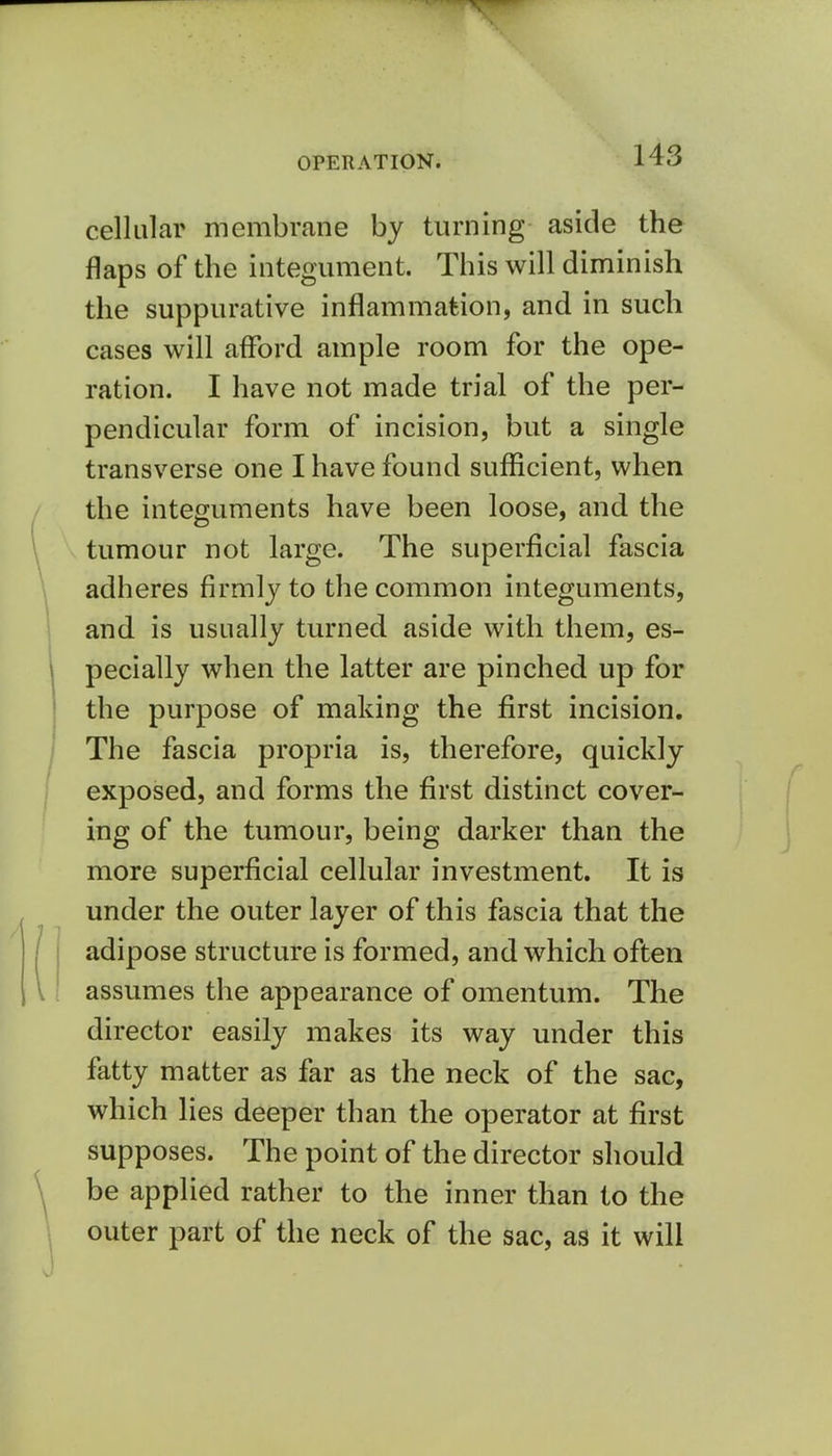 OPERATION. cellular membrane by turning aside the flaps of the integument. This will diminish the suppurative inflammation, and in such cases will afford ample room for the ope- ration. I have not made trial of the per- pendicular form of incision, but a single transverse one I have found sufficient, when the integuments have been loose, and the tumour not large. The superficial fascia adheres firmly to the common integuments, and is usually turned aside with them, es- pecially when the latter are pinched up for the purpose of making the first incision. The fascia propria is, therefore, quickly exposed, and forms the first distinct cover- ing of the tumour, being darker than the more superficial cellular investment. It is under the outer layer of this fascia that the adipose structure is formed, and which often assumes the appearance of omentum. The director easily makes its way under this fatty matter as far as the neck of the sac, which lies deeper than the operator at first supposes. The point of the director should be applied rather to the inner than to the outer part of the neck of the sac, as it will