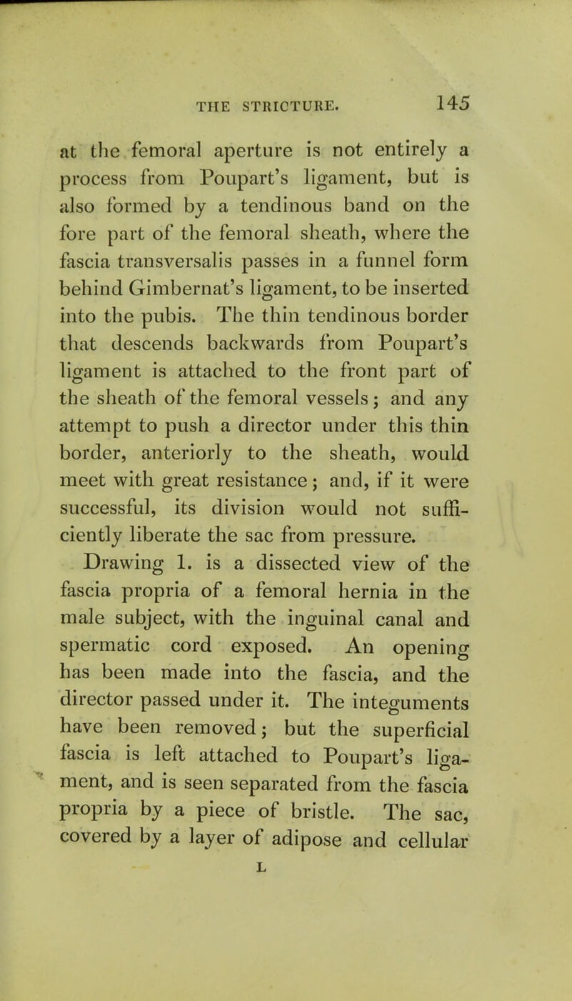 at the femoral aperture is not entirely a process from Poupart's ligament, but is also formed by a tendinous band on the fore part of the femoral sheath, where the fascia transversalis passes in a funnel form behind Gimbernat's ligament, to be inserted into the pubis. The thin tendinous border that descends backwards from Poupart's ligament is attached to the front part of the sheath of the femoral vessels; and any attempt to push a director under this thin border, anteriorly to the sheath, would meet with great resistance; and, if it were successful, its division would not suffi- ciently liberate the sac from pressure. Drawing 1. is a dissected view of the fascia propria of a femoral hernia in the male subject, with the inguinal canal and spermatic cord exposed. An opening has been made into the fascia, and the director passed under it. The integuments have been removed; but the superficial fascia is left attached to Poupart's liga- ment, and is seen separated from the fascia propria by a piece of bristle. The sac, covered by a layer of adipose and cellular L