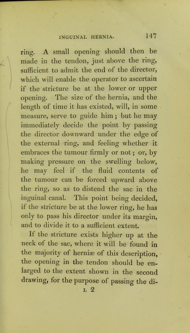 ring. A small opening should then be made in the tendon, just above the ring, sufficient to admit the end of the director, which will enable the operator to ascertain if the stricture be at the lower or upper opening. The size of the hernia, and the length of time it has existed, will, in some measure, serve to guide him; but he may immediately decide the point by passing the director downward under the edge of the external ring, and feeling whether it embraces the tumour firmly or not; or, by making pressure on the swelling below, he may feel if the fluid contents of the tumour can be forced upward above the ring, so as to distend the sac in the inguinal canal. This point being decided, if the stricture be at the lower ring, he has only to pass his director under its margin, and to divide it to a sufficient extent. If the stricture exists higher up at the neck of the sac, where it will be found in the majority of hernia of this description, the opening in the tendon should be en- larged to the extent shown in the second drawing, for the purpose of passing the di- l 2