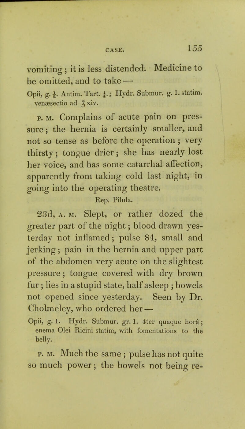 vomiting; it is less distended. Medicine to be omitted, and to take — Opii, g. £. Antim. Tart. Hydr. Submur. g. 1. statim. venaesectio ad ^ xiv. p. m. Complains of acute pain on pres- sure ; the hernia is certainly smaller, and not so tense as before the operation; very thirsty; tongue drier; she has nearly lost her voice, and has some catarrhal affection, apparently from taking cold last night, in going into the operating theatre. Rep. Pilula. 23d, a. m. Slept, or rather dozed the greater part of the night; blood drawn yes- terday not inflamed; pulse 84, small and jerking; pain in the hernia and upper part of the abdomen very acute on the slightest pressure; tongue covered with dry brown fur; lies in a stupid state, half asleep ; bowels not opened since yesterday. Seen by Dr. ChoLmeley, who ordered her — Opii, g. 1. Hydr. Submur. gr. 1. 4ter quaque hora; enema Olei Ricini statim, with fomentations to the belly. p. m. Much the same ; pulse has not quite so much power; the bowels not being re-