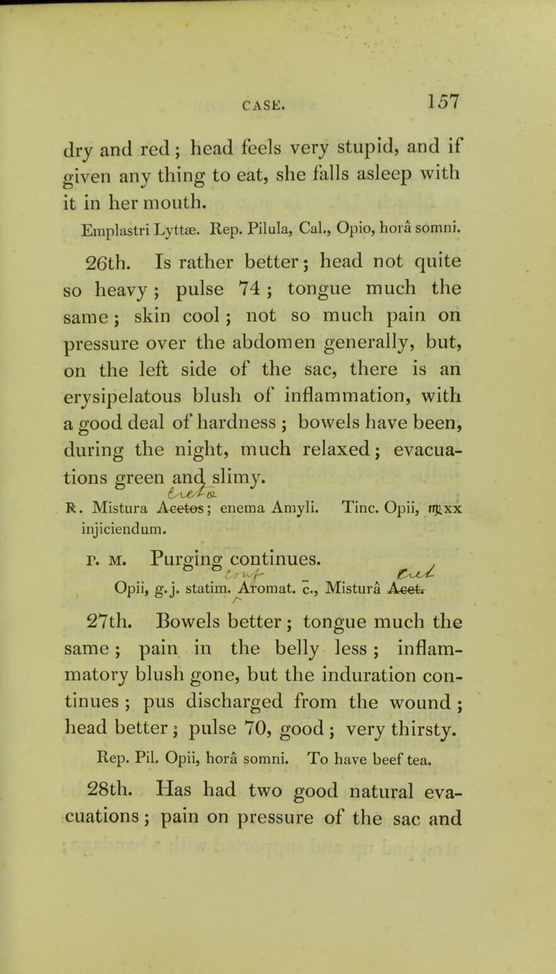 dry and red; head feels very stupid, and if given any thing to eat, she falls asleep with it in her mouth. Emplastri Lyttae. Rep. Pilula, Cal., Opio, hora somni. 26th. Is rather better; head not quite so heavy; pulse 74; tongue much the same; skin cool j not so much pain on pressure over the abdomen generally, but, on the left side of the sac, there is an erysipelatous blush of inflammation, with a good deal of hardness ; bowels have been, during the night, much relaxed; evacua- tions green and slimy. R. Mistura Acetes; enema Amyli. Tine. Opii, njixx injiciendum. r. m. Purging continues. Opii, g.j. statim. Aromat. c., Mistura Acefe 27th. Bowels better ; tongue much the same; pain in the belly less; inflam- matory blush gone, but the induration con- tinues ; pus discharged from the wound ; head better j pulse 70, good j very thirsty. Rep. Pil. Opii, hora somni. To have beef tea. 28th. Has had two good natural eva- cuations ; pain on pressure of the sac and