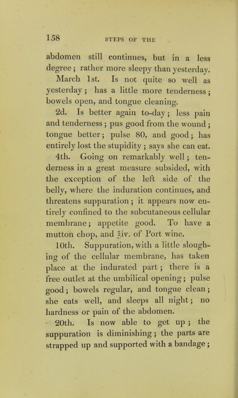 STEPS OF THE abdomen still continues, but in a less degree; rather more sleepy than yesterday. March 1st. Is not quite so well as yesterday ; has a little more tenderness ; bowels open, and tongue cleaning. 2d. Is better again to-day; less pain and tenderness ; pus good from the wound ; tongue better; pulse 80, and good; has entirely lost the stupidity ; says she can eat. 4th. Going on remarkably well; ten- derness in a great measure subsided, with the exception of the left side of the belly, where the induration continues, and threatens suppuration; it appears now en- tirely confined to the subcutaneous cellular membrane; appetite good. To have a mutton chop, and Jiv. of Port wine. 10th. Suppuration, with a little slough- ing of the cellular membrane, has taken place at the indurated part ; there is a free outlet at the umbilical opening; pulse good; bowels regular, and tongue clean; she eats well, and sleeps all night; no hardness or pain of the abdomen. 20th. Is now able to get up ; the suppuration is diminishing; the parts are strapped up and supported with a bandage ;