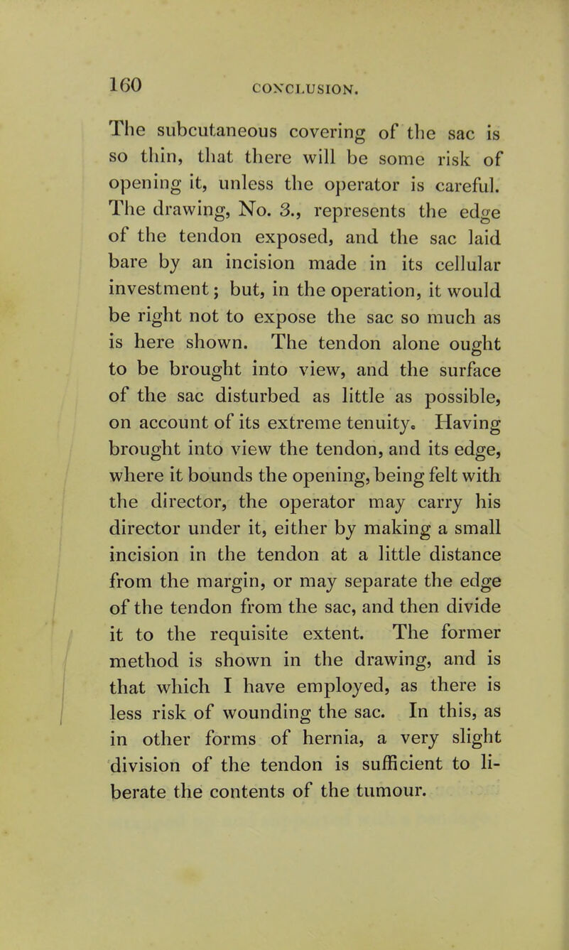 The subcutaneous covering of the sac is so thin, that there will be some risk of opening it, unless the operator is careful. The drawing, No. 3., represents the edge of the tendon exposed, and the sac laid bare by an incision made in its cellular investment; but, in the operation, it would be right not to expose the sac so much as is here shown. The tendon alone ought to be brought into view, and the surface of the sac disturbed as little as possible, on account of its extreme tenuity. Having brought into view the tendon, and its edge, where it bounds the opening, being felt with the director, the operator may carry his director under it, either by making a small incision in the tendon at a little distance from the margin, or may separate the edge of the tendon from the sac, and then divide it to the requisite extent. The former method is shown in the drawing, and is that which I have employed, as there is less risk of wounding the sac. In this, as in other forms of hernia, a very slight division of the tendon is sufficient to li- berate the contents of the tumour.