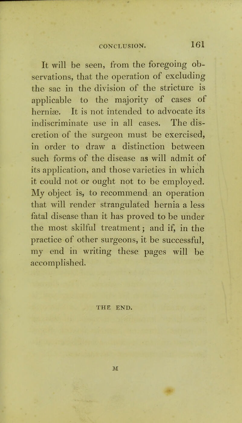 It will be seen, from the foregoing ob- servations, that the operation of excluding the sac in the division of the stricture is applicable to the majority of cases of herniaB. It is not intended to advocate its indiscriminate use in all cases. The dis- cretion of the surgeon must be exercised, in order to draw a distinction between such forms of the disease as will admit of its application, and those varieties in which it could not or ought not to be employed. My object is, to recommend an operation that will render strangulated hernia a less fatal disease than it has proved to be under the most skilful treatment; and if, in the practice of other surgeons, it be successful, my end in writing these pages will be accomplished. THE END. M