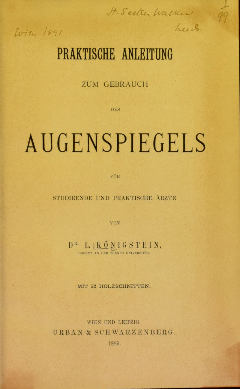 u PRAKTISCHE ANLEITUNG ZUM GEBRAUCH DES AUGENSPIEGELS FÜR STÜDIRENDE UND PRAKTISCHE ÄRZTE VON 1)^ L. [JLÜNKrST JM N. ' DUCENT AN DEK WIENER UNIVERSITÄT. MIT Wl HOLZSCHNITTEN. WIEN nXD LEIPZIG. URBAN & SCHWARZENBERG. 1889.