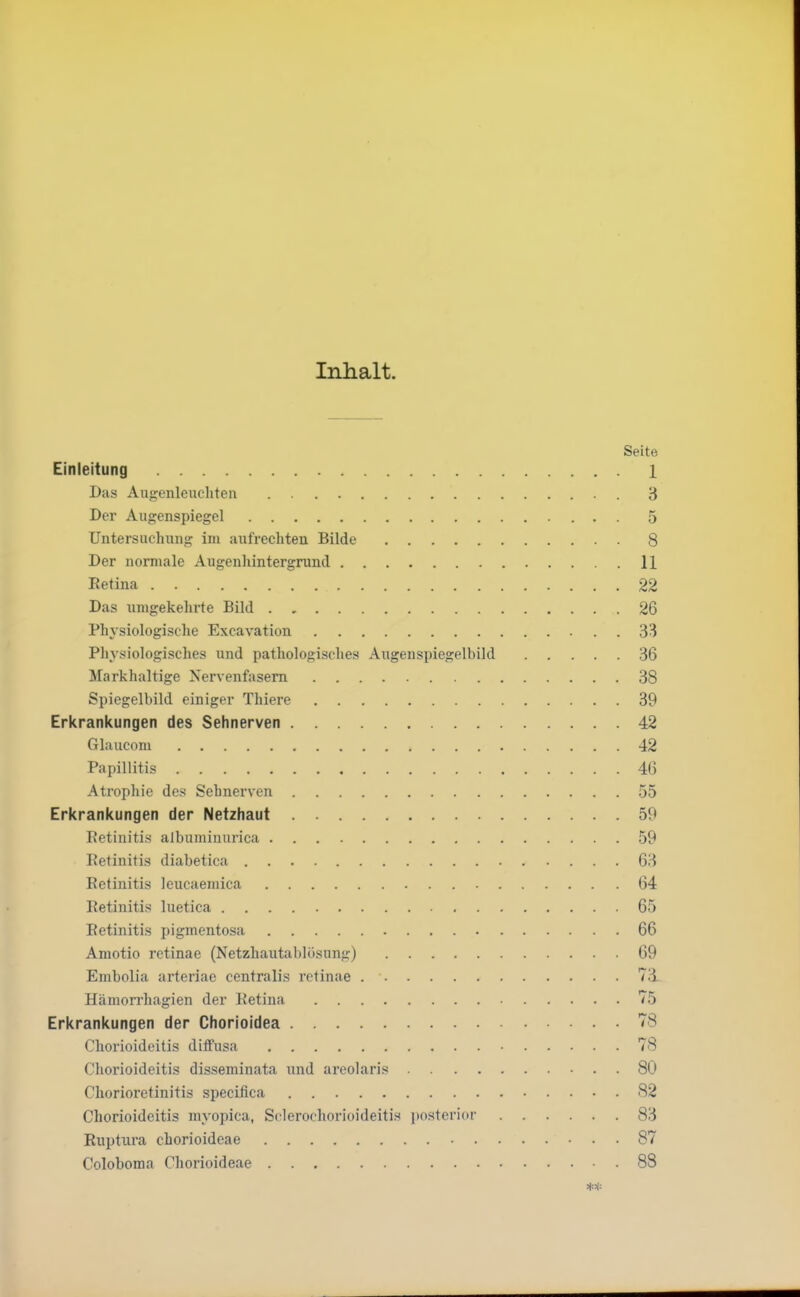 Inhalt. Seite Einleitung Das Augenleucliten Der Augenspiegel Untersuchung im aufrechten Bilde Der normale Augenluntergrund 1 Retina 2 Das umgekehrte Bild 2 Phj'siologische Excavation 3 Physiiologisches und patliologisclies Augenspiegelbild 3 Markhaltige Nervenfasern 3 Spiegelbild einiger Thiere 3 Erl<rankungen des Sehnerven 4 Glaucom 4 Papillitis 4o Atrophie des Sehnerven 55 Erkrankungen der Netzhaut 59 Retinitis albuminurica 59 Retinitis diabetica 63 Retinitis leucaemica 64 Retinitis luetica 6r Retinitis i)igmentosa 6( Amotio retinae (Netzhautablösung) 61 Embolia arteriae centralis retinae 71 Häniorrhagien der Retina Hl Erkrankungen der Chorioidea 7j Chorioideitis diifusa 7^ Chorioideitis disseminata und areolaris 8( Chorioretinitis speeifica 8' Chorioideitis myopica, Sclerochorioideitis posterior 8; Ruptura chorioideae 8' Coloboma Chorioideae 8'