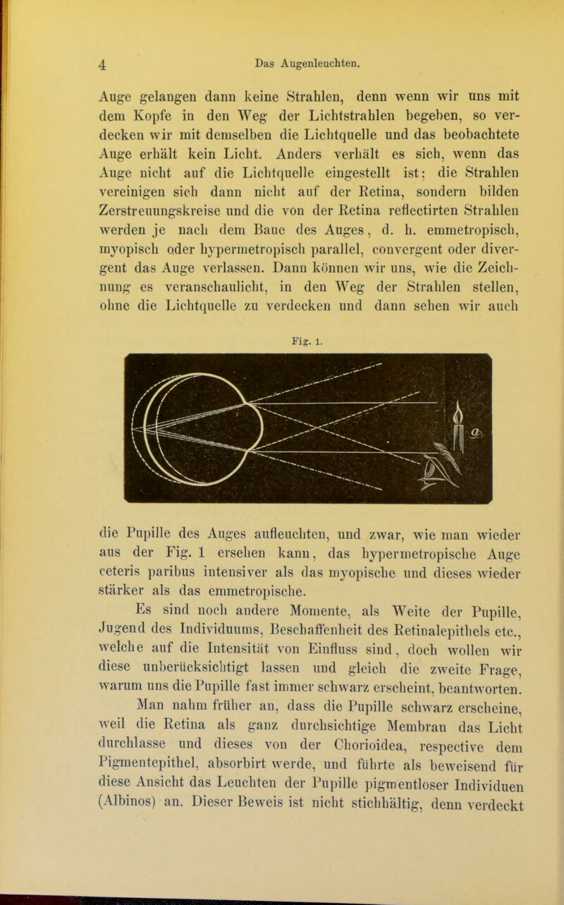 Auge gelangen dann keine Strahlen, denn wenn wir nns mit dem Kopfe in den Weg der Lichtstrahlen begeben, so ver- decken wir mit demselben die Lichtquelle und das beobachtete Auge erhält kein Licht. Anders verhält es sich, wenn das Auge nicht auf die Lichtquelle eingestellt ist; die Strahlen vereinigen sich dann nicht auf der Retina, sondern bilden Zerstreuungskreise und die von der Retina retlectirten Strahlen werden je nach dem Baue des Auges, d. h. emmetropisch, myopisch oder hypermetropisch parallel, convergent oder diver- gent das Auge verlassen. Dann können wir uns, wie die Zeich- nung es veranschaulicht, in den Weg der Strahlen stellen, ohne die Lichtquelle zu verdecken und dann sehen wir auch Fig. 1. die Pupille des Auges aufleuchten, und zwar, wie man wieder aus der Fig. 1 ersehen kann, das hypermetropische Auge ceteris paribus intensiver als das myopische und dieses Avieder stärker als das emmetropische. Es sind noch andere Momente, als Weite der Pupille, Jugend des Individuums, Beschaffenheit des Retinalepithels etc., welche auf die Intensität von Einfluss sind, doch wollen wir diese unberücksichtigt lassen und gleich die zweite Frage, warum uns die Pupille fast immer schwarz erscheint, beantworten. Man nahm früher an, dass die Pupille schwarz erscheine, Aveil die Retina als ganz durchsichtige Membran das Licht durchlasse und dieses von der Chorioidea, respective dem Pigmentepithel, absorbirt werde, und führte als beweisend für diese Ansicht das Leuchten der Pupille pigmentloser Individuen (Albinos) an. Dieser Beweis ist nicht stichhältig, denn verdeckt