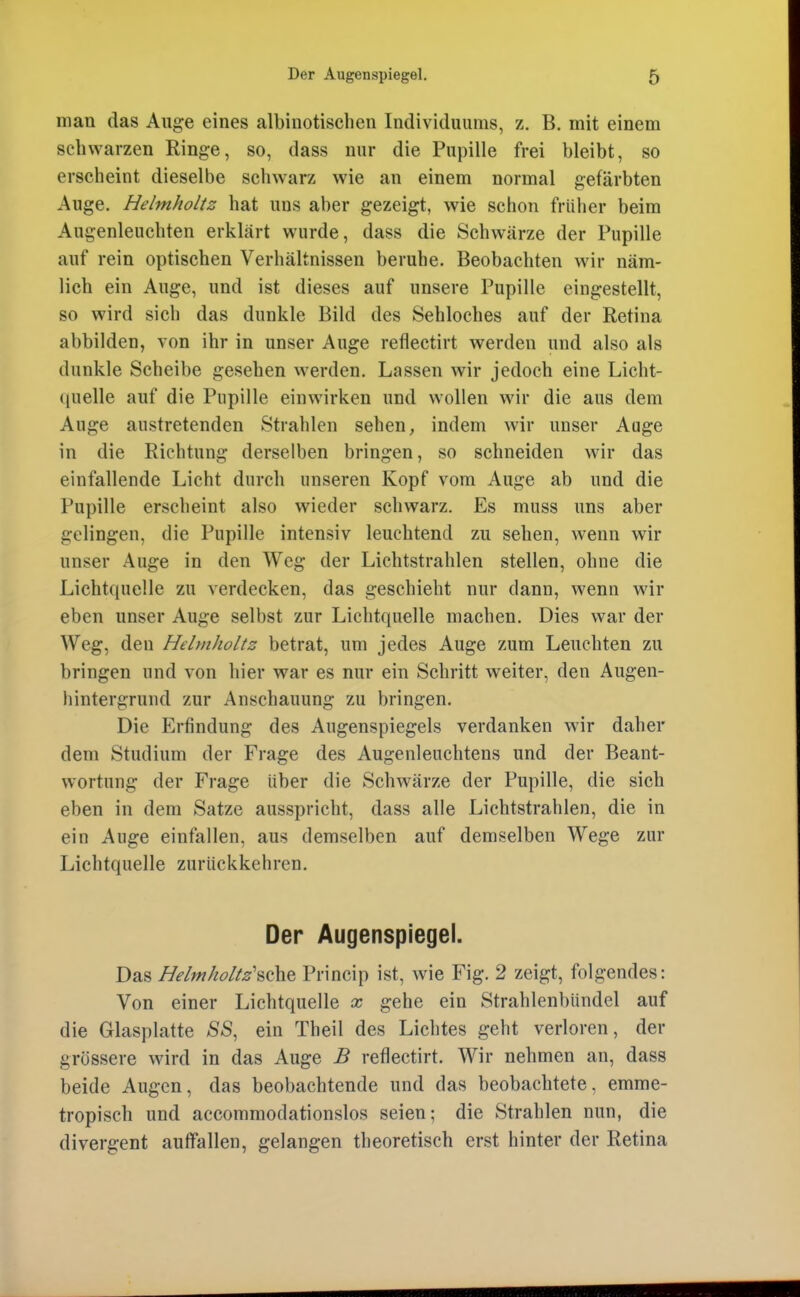 man das Auge eines albinotischen Individuums, z. B. mit einem schwarzen Ringe, so, dass nur die Pupille frei bleibt, so erscheint dieselbe schwarz wie an einem normal gefärbten Auge. Helmholtz hat uns aber gezeigt, wie schon früher beim Augenleuchten erklärt wurde, dass die Schwärze der Pupille auf rein optischen Verhältnissen beruhe. Beobachten wir näm- lich ein Auge, und ist dieses auf unsere Pupille eingestellt, so wird sich das dunkle Bild des Sehloches auf der Retina abbilden, von ihr in unser Auge reflectirt werden und also als dunkle Scheibe gesehen werden. Lassen wir jedoch eine Licht- quelle auf die Pupille einwirken und wollen wir die aus dem Auge austretenden Strahlen sehen, indem wir unser Auge in die Richtung derselben bringen, so schneiden wnr das einfallende Licht durch unseren Kopf vom Auge ab und die Pupille erscheint also wieder schwarz. Es muss uns aber gelingen, die Pupille intensiv leuchtend zu sehen, wenn wir unser Auge in den Weg der Lichtstrahlen stellen, ohne die Lichtcjuelle zu verdecken, das geschieht nur dann, wenn wir eben unser Auge selbst zur Lichtquelle machen. Dies war der Weg, den Helmholtz betrat, um jedes Auge zum Leuchten zu bringen und von hier war es nur ein Schritt weiter, den Augen- hintergrund zur Anschauung zu bringen. Die Erfindung des Augenspiegels verdanken wir daher dem Studium der Frage des Augenleuchtens und der Beant- wortung der Frage über die Schwärze der Pupille, die sich eben in dem Satze ausspricht, dass alle Lichtstrahlen, die in ein Auge einfallen, aus demselben auf demselben Wege zur Lichtquelle zurückkehren. Der Augenspiegel. Das Helmholtz'^ohe Princip ist, wie Fig. 2 zeigt, folgendes: Von einer Lichtquelle x gehe ein Strahlenbündel auf die Glasplatte SS, ein Theil des Lichtes geht verloren, der grössere wird in das Auge B reflectirt. Wir nehmen an, dass beide Augen, das beobachtende und das beobachtete, emme- tropisch und accommodationslos seien; die Strahlen nun, die divergent auffallen, gelangen theoretisch erst hinter der Retina