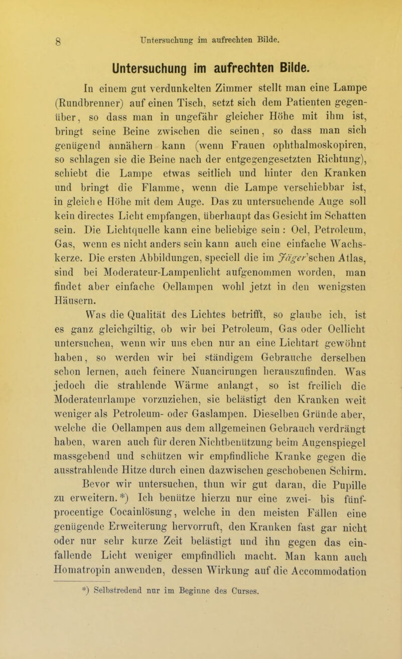 Untersuchung im aufrechten Bilde. In einem gut verdunkelten Zimmer stellt man eine Lampe (Rundbrenner) auf einen Tisch, setzt sich dem Patienten gegen- über, so dass man in ungefähr gleicher Höhe mit ihm ist, bringt seine Beine zwischen die seinen, so dass man sich genügend annähern kann (wenn Frauen ophthalmoskopiren, so schlagen sie die Beine nach der entgegengesetzten Richtung), schiebt die Lampe etwas seitlich und hinter den Kranken und bringt die Flamme, wenn die Lampe verschiebbar ist, in gleich e Höhe mit dem Auge. Das zu untersuchende Auge soll kein directes Licht empfangen, überhaupt das Gesicht im Schatten sein. Die Lichtquelle kann eine beliebige sein : Oel, Petroleum, Gas, wenn es nicht anders sein kann auch eine einfache Wachs- kerze. Die ersten Abbildungen, speciell die im yrt>«f/-'schen Atlas, sind bei Moderateur-Lampenlicht aufgenommen worden, man findet aber einfache Oellampen wohl jetzt in den wenigsten Häusern. Was die Qualität des Lichtes betrifft, so glaube ich. ist es ganz gleichgiltig, ob wir bei Petroleum, Gas oder Oellicht untersuchen, wenn wir uns eben nur an eine Lichtart gewöhnt haben, so werden wir bei ständigem Gebrauche derselben schon lernen, auch feinere Nuancirungen herauszufinden. Was jedoch die strahlende Wärme anlangt, so ist freilich die Moderateurlarape vorzuziehen, sie belästigt den Kranken w^eit weniger als Petroleum- oder Gaslampen. Dieselben Gründe aber, welche die Oellampen aus dem allgemeinen Gebrauch verdrängt haben, waren auch für deren Nichtbenutzung beim Augenspiegel massgebend und schützen wir empfindliche Kranke gegen die ausstrahlende Hitze durch einen dazwischen geschobenen Schirm. Bevor wir untersuchen, thun wir gut daran, die Pupille zu erweitern. *) Ich benütze hierzu nur eine zwei- bis fünf- procentige Cocainlösung, welche in den meisten Fällen eine genügende Erweiterung hervorruft, den Kranken fast gar nicht oder nur sehr kurze Zeit belästigt und ihn gegen das ein- fallende Licht weniger em})findlich macht. Man kann auch Homatropin anwenden, dessen Wirkung auf die Accommodation *) Selbstredend nur im Beginne des Curses.