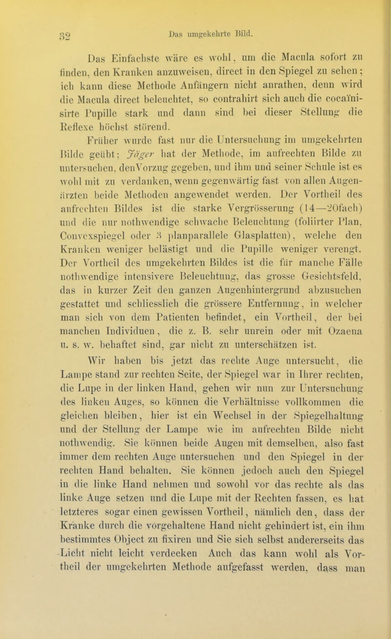 Das Einfacliste wäre es wohl, um die Macula sofort zu linden, den Kranken an/Aiweisen, direet in den Spiegel zu sehen ; ich kann diese Methode Anfängern nicht anrathen, denn wird die Macula direet beleuchtet, so contrahirt sich auch die cocaini- sirte Pupille stark und dann sind hei dieser Stellung die Reflexe höchst störend. Früher wurde fast nur die Untersuchung im umgekehrten Kildc geübt: Jäger hat der Methode, im aufrechten Bilde zu untersuchen, den Vorzug gegeben, und ihm und seiner Schule ist es wohl mit zu verdanken, wenn gegenwärtig fast von allen Augen- ärzten beide Methoden angewendet werden. Der Vortheil des aufrechten Bildes ist die starke Vergrösserung (14—20fach) und die nur nothwendige schwache Beleuchtung (foliirter Plan, Convcxspiegel oder H ])lanparallele Glasplatten), welche den Kranken weniger belästigt und die l'upille weniger verengt. Der ^'ortheil des umgekehrten Bildes ist die für manche Fälle nothwendige intensivere Beleuchtung, das grosse Gesichtsfeld, das in kurzer Zeit den ganzen Augenhintergrund abzusuchen gestattet und schliesslich die gnissere Entfernung, in welcher man sich von dem Patienten befindet, ein Vortheil, der bei manchen Individuen, die z. B. sehr unrein oder mit Ozaena u. s. w, behaftet sind, gar nicht zu unterschätzen ist. Wir haben bis jetzt das rechte Auge untersucht, die Lampe stand zur rechten Seite, der Spiegel war in Ilirer rechten, die Lupe in der linken Hand, gehen wir nun zur Untersuchung des linken Auges, so können die Verhältnisse vollkommen die gleichen bleiben, hier ist ein Wechsel in der Spiegelhaltung und der Stellung der Lampe wie im aufrechten Bilde nicht nothwendig. Sie können beide Augen mit demselben, also fast immer dem rechten Auge untersuchen und den Spiegel in der rechten Hand behalten. Sie können jedoch auch den Spiegel in die linke Hand nehmen und sowohl vor das rechte als das linke Auge setzen und die Lupe mit der Rechten fassen, es hat letzteres sogar einen gewissen Vortheil, nämlich den, dass der Kränke durch die vorgehaltene Hand nicht gehindert ist, ein ihm bestimmtes Object zu fixiren und Sie sich selbst andererseits das -Licht nicht leicht verdecken Auch das kann W'Ohl als Vor- theil der umgekehrten Methode aufgefasst werden, dass man