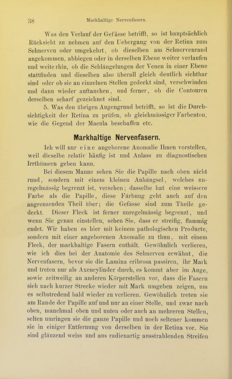 Was den Verlauf der Get asse betrifft, so ist liaiii)tsächlich Rücksielit zu nehmen auf den Uebergang von der Retina zum Sehnerven oder umgekehrt, ob dieselben am Sehnervenrand angekommen, abbiegen oder in derselben Ebene weiter verlaufen und weiterhin, ob die Schlängelungen der Venen in einer Ebene stattHnden und dieselben also überall gleich deutlich sichtbar sind oder ob sie an einzelnen Stellen gedeckt sind, verschwinden und dann wieder auftauchen, und ferner, ob die Contourcn derselben scharf gezeichnet sind. 5. AVas den übrigen Augengrund betrifft, so ist die Durch- sichtigkeit der Retina zu prüfen, ob gleichmässiger Farbenton, wie die Gegend der Macula beschaffen etc. Markhaltige Nervenfasern. Ich will nur eine angeborene Anomalie Ihnen vorstellen, weil dieselbe relativ häufig ist und Anlass zu diagnostischen Irrthümern geben kann. Bei diesem Manne sehen Sie die Papille nach oben nicht rund, sondern mit einem kleinen Anhängsel, welches un- regelmässig begrenzt ist, versehen; dasselbe hat eine weissere Farbe als die Papille, diese Färbung geht auch auf den angrenzenden Theil über; die Gefässe sind zum Tiieile ge- deckt. Dieser Fleck ist ferner unregelmässig begrenzt, und wenn Sie genau einstellen, sehen Sie, dass er streitig, flammig endet. Wir haben es hier mit keinem pathologischen Producte, sondern mit einer angeborenen Anomalie zu thun, mit einem Fleck, der markhaltige Fasern enthält. Gewöhnlich verlieren, wie ich dies bei der Anatomie des Sehnerven erwähnt, die Nervenfasern, bevor sie die Lamina cribrosa passiren, ihr Mark und treten nur als Axencylinder durch, es kommt aber im Auge, sowie zeitweilig an anderen Körperstellen vor, dass die Fasern sich nach kurzer Strecke wieder mit Mark umgeben zeigen, um es selbstredend bald wieder zu verlieren. Gewöhnlich treten sie am Rande der Papille auf und nur an einer Stelle, und zwar nach oben, manchmal oben und unten oder auch an mehreren Stellen, selten umringen sie die ganze Papille und noch seltener kommen sie in einiger Entfernung von derselben in der Retina vor. Sie sind glänzend weiss und aus radienartig ausstrahlenden Streifen