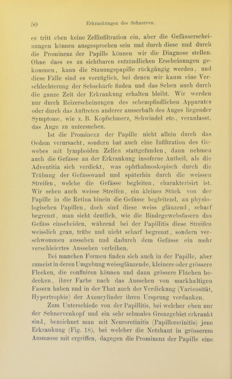 es tritt eben keine Zellinfiltration ein, aber die Gefässerschei- niingen können ausgesproeben sein und durch diese und durch die Prominenz der Papille k(innen wir die Diagnose stellen. Ohne dass es zu sichtbaren entzündlichen Erscheinungen ge- kommen, kann die Stauungspapille rückgängig werden, und diese Fälle sind es vorzüglich, bei denen wir kaum eine Ver- schlechterung der Sehschärfe finden und das Sehen auch durch die ganze Zeit der Erkrankung erhalten bleibt. Wir werden nur durch Eeizerscheinungen des sehempfindlichen Apparates oder durch das Auftreten anderer ausserhalb des Auges liegender Symptome, wie z. B. Kopfschmerz, Schwindel etc., veranlasst, das Auge zu untersuchen. Ist die Prominenz der Papille nicht allein durch das Uedem verursacht, sondern hat auch eine Infiltration des Ge- webes mit lymphoiden Zellen stattgefunden, dann nehmen auch die Gefässe an der Erkrankung insoferne Antheil, als die Adventitia sich verdickt, was ophthalmoskopisch durch die Trübung der Gefässwand und späterhin durch die weissen Streifen, welche die Gefässe begleiten, charakterisirt ist. Wir sehen auch weisse Streifen, ein kleines Stück von der Papille in die Retina hinein die Gefässe begleitend, an physio- logischen Papillen, doch sind diese weiss glänzend, schai f begrenzt, man sieht deutlich, wie die Bindegewebsfasern das Gefäss einscheiden, während bei der Papillitis diese Streifen w^eisslich grau, trübe und nicht scharf begrenzt, sondern ver- schwommen aussehen und dadurch dem Gefässe ein mehr verschleiertes Aussehen verleihen. Bei manchen Formen finden sich auch in der Papille, aber zumeist in deren Umgebung weissglänzende, kleinere oder grössere Flecken, die confluiren können und dann grössere Flächen be- decken . ihrer Farbe nach das Aussehen von markhaltigen Fasern haben und in der That auch der Verdickung (Varicosität, Hypertrophie) der Axencylinder ihren Ursprung verdanken. Zum Unterschiede von der Papillitis, bei welcher eben mü- der Selmervenkoi)f und ein sehr schmales Grenzgebiet erkrankt sind, bezeichnet man mit Neuroretinitis (Papilloreiinitis) jene Erkrankung (Fig. 18), bei welcher die Netzhaut in grösserem Ausmasse mit ergriffen, dagegen die Prominenz der Papille eine