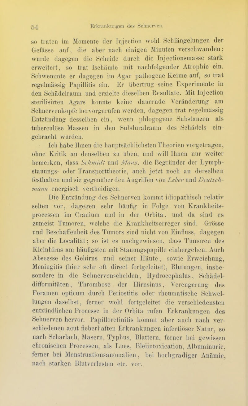 SO traten im Momente der Injection wohl Scliläng-elungen der Gefässe auf, die aber nach einigen Minuten verschwanden; wurde dagegen die Scheide durch die Injectionsmasse stark erweitert, so trat Ischämie mit nachfolgender Atrophie ein. Schwemmte er dagegen im Agar pathogene Keime auf, so trat regelmässig Papillitis ein. Er übertrug seine Experimente in den Schädelraum und erzielte dieselben Resultate. Mit Injection sterilisirten Agars konnte keine dauernde Veränderung- am Sehnervenkopfe hervorgerufen werden, dagegen trat regelmässig Entzündung desselben ein, wenn phlogogene Substanzen als tuberculüse Massen in den Subduralraum des Schädels ein- gebracht wurden. Ich habe Ihnen die liauptsächlichsten Theorien vorgetragen, ohne Kritik an denselben zu üben, und will Ihnen nur weiter bemerken, dass Sclimidt und Mauz, die Begründer der Lymph- stauungs- oder Transporttheorie, auch jetzt noch an dersell)en festhalten und sie gegenüber den Augritfen von Leber und DeiitscJi- mann energisch vertheidigen. Die Entzündung des Sehnerven kommt idiopathisch relativ selten vor, dagegen sehr liäufig in Folge von Krankheits- processen im Craniuni und in der Orbita, und da sind es zumeist Tumoren, welche die Krankheitserreger sind. Grösse und Beschaffenheit des Tumors sind nicht von Einfluss, dagegen aber die Localität; so ist es nachgewiesen, dass Tumoren des Kleinhirns am häufigsten mit Stauungspapille einhergehen. Auch Abscesse des Gehirns und seiner Häute, sowie Erweichung, Meningitis (hier sehr oft direct fortgcleitet), Blutungen, insbe- sondere in die Sehnerven*cheiden, Hydrocephalus, Schädel- difformitäten, Thrombose der Hirnsinus, Verengerung des Foramen opticum durch Periostitis oder rheumatische Schwel- lungen daselbst, ferner wohl fortgeleitet die verschiedensten entzündlichen Processe in der Orbita rufen Erkrankungen des Sehnerven hervor. Papilloretinitis kommt aber auch nach ver- schiedenen acut fieberhaften Erkrankungen infectiöser Natur, so nach Scharlach, Masern, Typhus, Blattern, ferner bei gewissen chronischen Processen, als Lues, Bleiintoxication, Albuminurie, ferner bei Menstruationsanomalien, bei hochgradiger Anämie, nach starken Blutverlusten etc. vor.