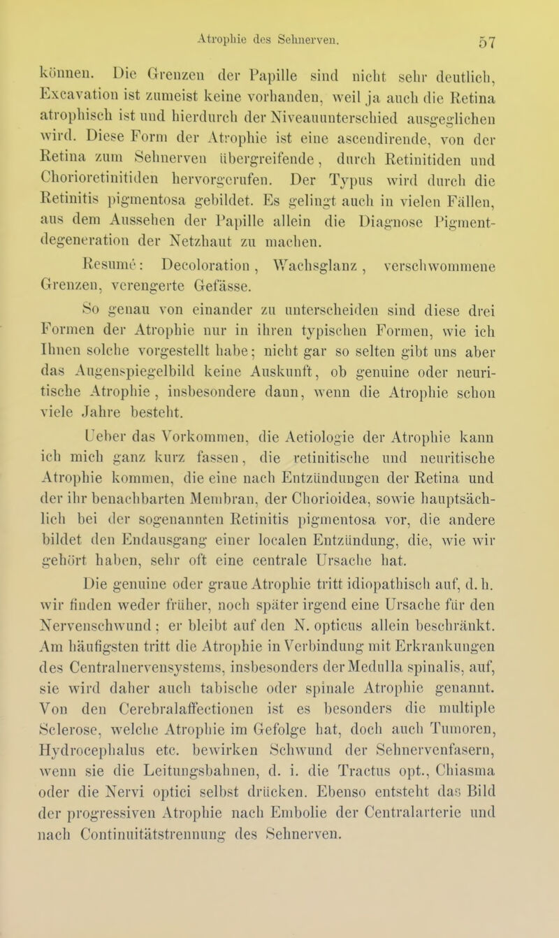 können. Die Grenzen der Papille sind nicht sehr deutlich, Exeavation ist zumeist keine vorhanden, weil ja auch die Retina atrophisch ist und hierdurch der Niveauunterschied ansgegliehen wird. Diese Form der Atrophie ist eine ascendirende, von der Retina zum Sehnerven übergreifende, durch Retinitiden und Chorioretinitiden hervorgerufen. Der Typus wird durch die Retinitis pigmentosa gebildet. Es gelingt auch in vielen Fällen, aus dem Aussehen der Papille allein die Diagnose Pigment- degeneration der Netzhaut zu machen. Resume: Decoloration , Wachsglanz , verschwommene Grenzen, verengerte Gefässe. So genau von einander zu unterscheiden sind diese drei Formen der Atrophie nur in ihren typischen Formen, wie ich Ihnen solche vorgestellt habe; nicht gar so selten gibt uns aber das Augenspiegelbild keine Auskunft, ob genuine oder neuri- tische Atrophie , insbesondere dann, wenn die Atrophie schon viele Jahre besteht. Ueber das Vorkommen, die Aetiologie der Atrophie kann ich mich ganz kurz fassen, die retinitische und neuritische Atrophie kommen, die eine nach Entzündungen der Retina und der ihr benachbarten Membran, der Chorioidea, sowie hauptsäch- lich bei der sogenannten Retinitis pigmentosa vor, die andere bildet den Endausgang einer localen Entzündung, die, wie wir gehört haben, sehr oft eine centrale Ursache hat. Die genuine oder graue Atrophie tritt idiopathisch auf, d.h. wir finden weder früher, noch spater irgend eine Ursache für den Nervenschwund ; er bleibt auf den N. opticus allein beschränkt. Am häufigsten tritt die Atrophie in Verbindung mit Erkrankungen des Centrainervensystems, insbesondcrs derMedulla spinalis, auf, sie wird daher auch tabische oder spinale Atrophie genannt. Von den Cerebralaffectionen ist es besonders die multiple Sclerose, welche Atrophie im Gefolge hat, doch auch Tumoren, Hydrocephalus etc. bewirken Schwund der Sehnervenfasern, wenn sie die Leitungsbahnen, d. i. die Tractus opt., Chiasma oder die Nervi optici selbst drücken. Ebenso entsteht das Bild der progressiven Atrophie nach Embolie der Centraiarterie und nach Continuitätstrennung des Sehnerven.