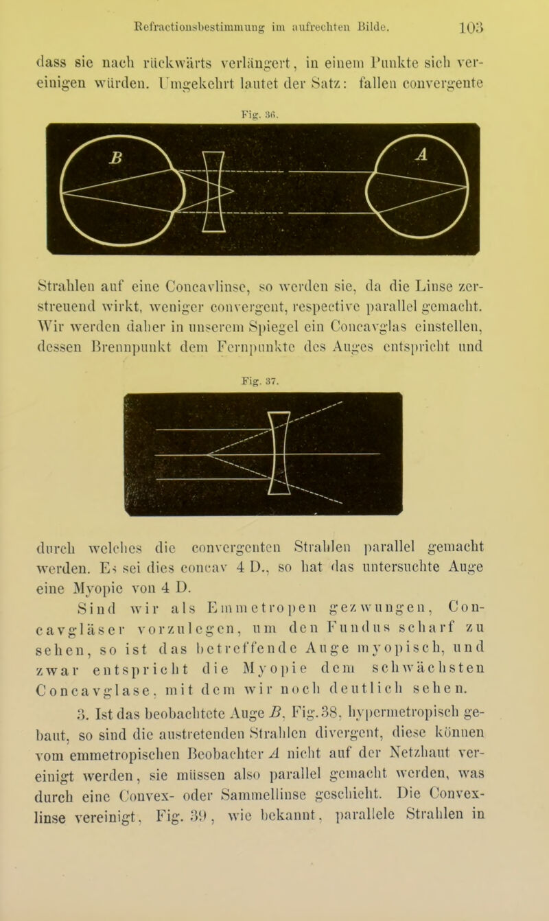 (lass sie nach rückwärts verlängert, in einem runktc sich ver- einigen würden, l'mgekehrt lautet der Satz: fallen convergente Fiü;. Strahleil auf eine Concavlinse, so werden sie, da die Linse zer- streuend wirkt, weniger convergent, respectivc parallel gemacht. Wir werden daher in unserem Spiegel ein Concavglas einstellen, dessen Brennpunkt dem Fernpnnkte des Auges entspricht und Fig. 37. durch welches die convergcntcn Strahlen parallel gemacht werden. Es sei dies concav 4 D., so hat das untersuchte Auge eine Myopie von 4 D. Sind wir als Einnietropen gezwungen, Con- cavgläscr vorzulegen, um den Fundus scharf zu sehen, so ist das betreffende Auge myopisch, und zwar entspricht die Myoiiie dem schwächsten Concavglase. mit dem wir noch deutlich sehen. :>. Ist das beobachtete Auge B. Fig. 38. hypermetropisch ge- baut, so sind die austretenden Strahlen divergent, diese können vom emmetropischen Beobachter Ä niciit auf der Netzhaut ver- einigt werden, sie müssen also parallel gemacht werden, was durch eine Convex- oder Sammellinse geschieht. Die Convex- linse vereinigt. Fig. 3'.), wie bekannt, parallele Strahlen in