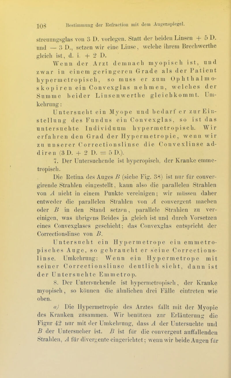 streuiing-sg-las von 3 D. vorleg-cn. Statt der beiden Linsen + 5 D. ninl — D., setzen wir eine Linse, welche ihrem Brechwertlie gleicli ist, d. i. + 2 D. Wenn der Arzt demnach myop i sc Ii ist, und zwar in einem g-erinderen Grade als der Patient hypermctropisch, so muss er zum Ophthalmo- skop i r e n ei n Co nvex gl as nehmen, welches der Summe beider Linsenwerthe gleichkommt. Uni- kehriing: Untersucht ein Myope und b e d a r f e r z u r E i n- stellung des Fundus ein Con vexglas, so ist das untersuchte Individuum hy permetropisch. Wir erfahren den Grad der H y j) e r m e t r o p i e , wenn w i r zu unserer ('or rec ti o n sl i n s c die Convexlinse ad- diren (3 D. + 2 D. = f) D.). 7. Der Untersuchende ist hy|)eropisch. der Kranke ennne- tropisch. Die Eetina des Auges B (siehe Fig. 38) ist nur für conver- girende Strahlen eingestellt, kann also die parallelen Strahlen von A nicht in einem Punkte vereinigen; wir müssen daher entweder die parallelen Strahlen von A convergent maclien oder B in den Stand setzen, parallele Strahlen zu ver- einigen, was übrigens Beides ja gleich ist und durch Vorsetzen eines Convexglascs geschieht: das Convexglas entspricht der Correctionslinse von B. Untersucht ein H y p e r m e t r o p e ein e m m e t r o- pisches Auge, so gebraucht er seine Corrections- linse. Umkehrung: Wenn ein Hypcrmetrope mit seiner Correctionslinse deutlich sieht, dann ist der Untersuchte Em m etro p. 8. Der Untersuchende ist hypermetro))isch , der Kranke myo])isch, so können die ähnlichen drei Fälle eintreten wie oben. aj Die llypermetroi)ie des Arztes fallt mit der Myopie des Kranken zusammen. Wir benüt/.en zur Erläuterung die Figur 42 nur mit der Umkehrung, dass A der Untersuchte und B der Untersuclier ist. B ist für die convergent autfallenden Strahlen, A für divergente eingerichtet; wenn wir beide Augen für