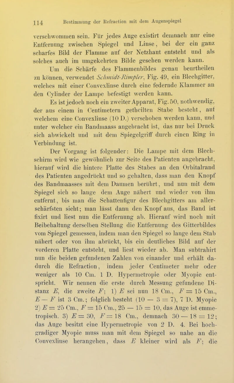 verschwommen sein. Für jedes Auge existirt demnacli nur eine Entfernung zwischen Spiegel und Linse, bei der ein ganz scharfes Bild der Flamme auf der Netzhaut entsteht und als solches auch im umgekehrten Bilde gesehen werden kann. Um die Schärfe des Flammenbildes genau beurtheilen zu können, verwendet Schmidt-Rimpler, Fig. 49, ein Blechgitter, welches mit einer Convexlinse durch eine federnde Klammer an den (H'linder der Lampe befestigt w^erden kann. Es ist jedoch noch ein zweiter Apparat, Fig. 50, nothwendig, der aus einem in Centimetern gethcilten Stabe besteht, auf welchem eine Convexlinse (10 D.) verschoben werden kann, und unter welcher ein Bandmaass angebracht ist, das nur bei Druck sich abwickelt und mit dem Spiegelgriff durch einen Ring in Verbindung ist. Der Vorgang ist folgender: Die Lampe mit dem Blech- schirm wird wie gewöhnlich zur Seite des Patienten angebracht, hierauf wird die hintere Platte des Stabes an den Orbitalrand des Patienten angedrückt und so gehalten, dass man den Knopf des Bandmaasses mit dem Daumen berührt, und nun mit dem Spiegel sich so lange dem Auge nähert und wieder von ihm entfernt, bis man die Schattenfigur des Blechgitters am aller- schärfsten sieht; man lässt dann den Knopf aus, das Band ist fixirt und liest nun die Entfernung ab. Hierauf wird noch mit Beibehaltung derselben Stellung die Entfernung des Gitterbildes vom Spiegel gemessen, indem man den Spiegel so lange dem Stab nähert oder von ihm abrückt, bis ein deutliches Bild auf der vorderen Platte entsteht, und liest wieder ab. Man subtrahirt nun die beiden gefundenen Zahlen von einander und erhält da- durch die Refraction, indem jeder Centimeter mehr oder weniger als 10 Cm. 1 D. Hypermetropie oder Myopie ent- spricht. Wir nennen die erste durch Messung gefundene Di- stanz E, die zweite F\ 1) E sei nun 18 Cm., = 15 Cm., ^ — ist 3 Cm.; folglich besteht (10 — 3 = 7), 7 D. Myopie '1)E— 25 Cm., = 15 C*m., 25 — 15 = 10, das Auge ist emme- tropisch. 3) ^=30, i^=18 Cm., demnach 30 — 18 = 12; das Auge besitzt eine Hypermetropie von 2 D. 4. Bei hoch- gradiger Myopie muss man mit dem Spiegel so nahe an die Convexlinse herangehen, dass E kleiner wird als i^; die