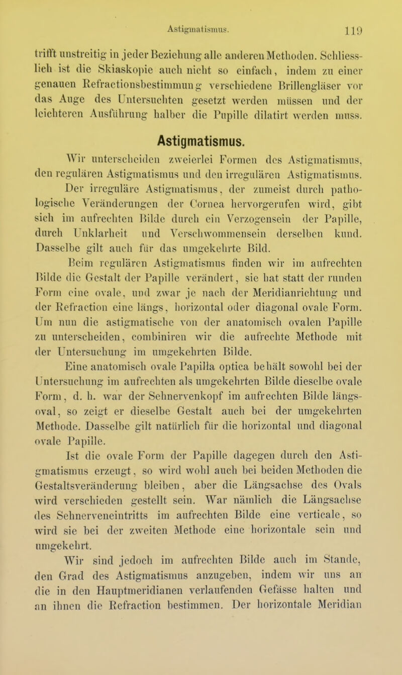 trifft unstreitig- in jeder Beziehung-alle anderen Methoden. Schliess- lich ist die Skiaskopie auch nicht so einfach, indem zu einer genauen Retractionsbestimmung verschiedene Brillengläser vor das Auge des Untersuchten gesetzt werden müssen und der leichteren Ausführung halber die Pupille dilatirt werden muss. Astigmatismus. Wir unterscheiden zweierlei Formen des Astigmatismus, den regulären Astigmatismus und den irregulären Astigmatismus. Der irreguläre Astigmatismus, der zumeist durch patho- logische Veränderungen der Cornea hervorgerufen wird, gibt sich im aufrechten Bilde durch ein Verzogensein der Papille, durch Unklarheit und Verschwommensein derselben kund. Dasselbe gilt auch fiir das umgekehrte Bild. Beim regulären Astigmatismus finden wir im aufrechten Bilde die Gestalt der Papille verändert, sie hat statt der runden Form eine ovale, und zwar je nach der Meridianrichtung und der Refraction eine längs, horizontal oder diagonal ovale Form. Um nun die astigmatische von der anatomisch ovalen Papille zu unterscheiden, combiniren wir die aufrechte Methode mit der Untersuchung im umgekehrten Bilde. Eine anatomisch ovale Papilla optica behält sowohl bei der Untersuchung im aufrechten als umgekehrten Bilde dieselbe ovale Form, d. h. war der Sehnervenkopf im aufrechten Bilde längs- oval, so zeigt er dieselbe Gestalt auch bei der umgekehrten Methode. Dasselbe gilt natürlich für die horizontal und diagonal ovale Papille. Ist die ovale Form der Papille dagegen durch den Asti- gmatismus erzeugt, so wird wohl auch bei beiden Methoden die Gestaltsveränderung bleiben, aber die Längsachse des Ovals wird verschieden gestellt sein. War nämlich die Längsachse des Sehnerveneintritts im aufrechten Bilde eine verticale, so wird sie bei der zweiten Methode eine horizontale sein und umgekehrt. Wir sind jedoch im aufrechten Bilde auch im Stande, den Grad des Astigmatismus anzugeben, indem wir uns an die in den Hauptmeridianen verlaufenden Gefässe halten und an ihnen die Refraction bestimmen. Der horizontale Meridian