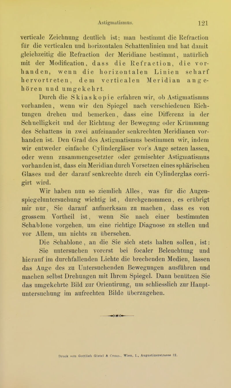 verticale Zeichnung deutlich ist; man hestimmt die Refraction für die verticalen und horizontalen Schattenlinien und hat damit gleichzeitig die Refraction der Meridiane bestimmt, natürlich mit der Modification, dass die Refraction, die vor- handen, wenn die horizontalen Linien scharf hervortreten, dem verticalen Meridian ange- hören und u m g e k e h r t. Durch die Skiaskopie erfahren wir, oh Astigmatismus vorhanden, wenn wir den Spiegel nach verschiedenen Rich- tungen drehen und bemerken, dass eine Differenz in der Schnelligkeit und der Richtung der Bewegung oder Krümmung des Schattens in zwei aufeinander senkrechten Meridianen vor- handen ist. Den Grad des Astigmatismus bestimmen wir, indem wir entweder einfache Cylindergläser vors Auge setzen lassen, oder wenn zusanmiengesetzter oder gemischter Astigmatismus vorhanden ist, dass ein Meridian durch Vorsetzen eines sphärischen Glases und der darauf senkrechte durch ein Cylinderglas corri- girt wird. Wir haben nun so ziemlich Alles, was für die Augen- spiegeluntersuchung wichtig ist, durchgenommen, es erübrigt mir nur, Sie darauf aufmerksam zu machen, dass es von grossem Vortheil ist, wenn Sie nach einer bestimmten Schablone vorgehen, um eine richtige Diagnose zu stellen und vor Allem, um nichts zu übersehen. Die Schablone, an die Sie sich stets halten sollen, ist: Sie untersuchen vorerst bei focaler Beleuchtung und hierauf im durchfallenden Lichte die brechenden Medien, lassen das Auge des zu Untersuchenden Bewegungen ausführen und machen selbst Drehungen mit Ihrem Spiegel. Dann beuützen Sie das umgekehrte Bild zur Orientirung, um schliesslich zur Haupt- untersuchung im aufrechten Bilde überzugehen. Druck von Oottlieb aiatel * Cnrmi.. Wien. I., Augustinerstraüs« 12.