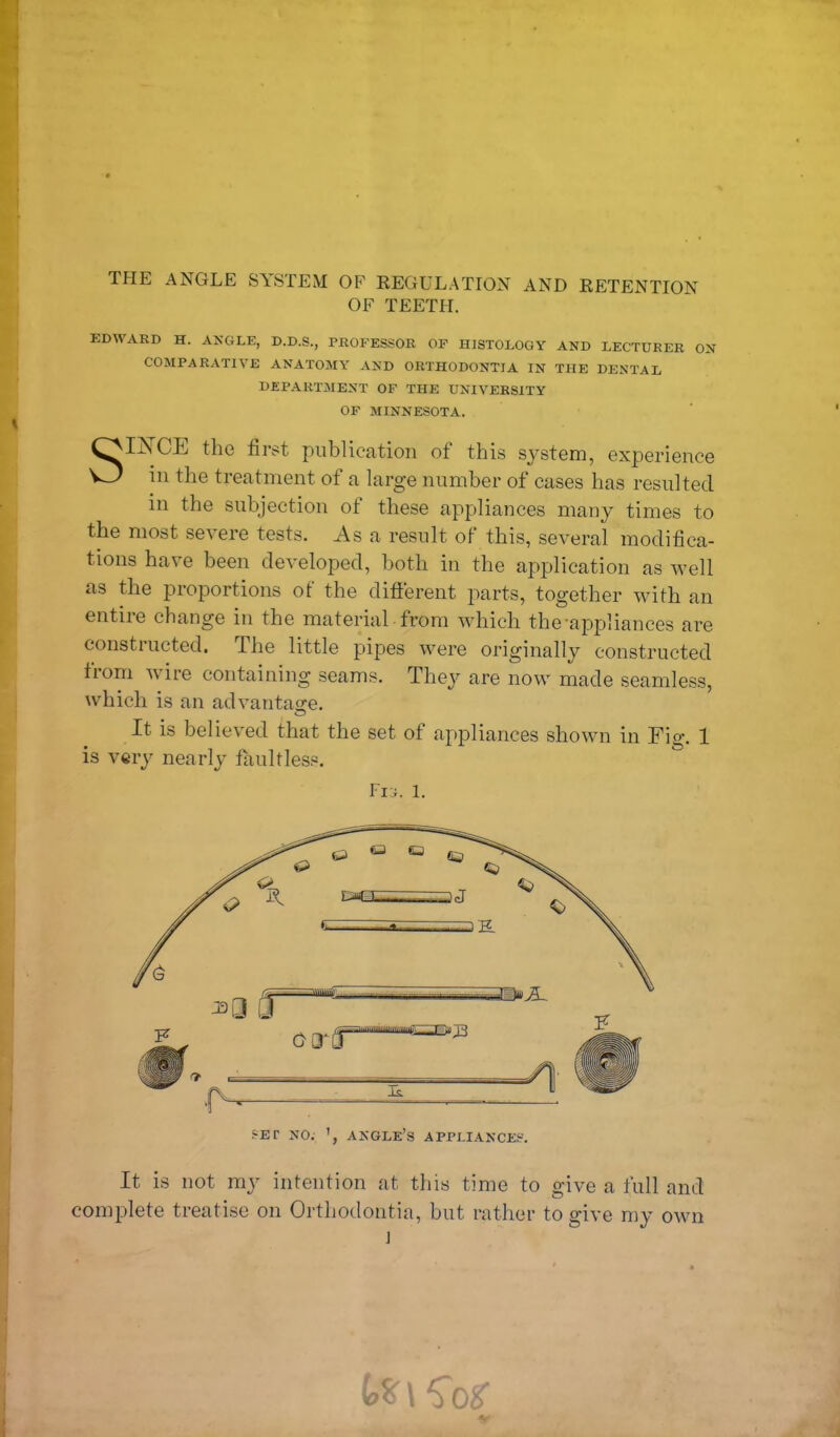 THE ANGLE SYSTEM OF REGULATION AND RETENTION OF TEETH. EDWARD H. ANGLE, D.D.S., PROFESSOR OF HISTOLOGY AND LECTURER ON COMPARATIVE ANATOMY AND ORTHODONTIA IN THE DENTAL DEPARTMENT OF THE UNIVERSITY OF MINNESOTA. SIiSTCE the first publication of this system, experience in the treatment of a large number of cases has resulted in the subjection of these appliances many times to the most severe tests. As a result of this, several modifica- tions have been developed, both in the application as well as the proportions of the different parts, together with an entire change in the material from which the-appliances are constructed. The little pipes were originally constructed from wire containing seams. They are now made seamless, which is an advantage. It is believed that the set of appliances shown in Fig. 1 is very nearly faultless. Fig. 1. SET NO. ANGLE’S APPLIANCES. It is not my intention at this time to give a full and complete treatise on Orthodontia, but rather to give my own ] t* \ Cor