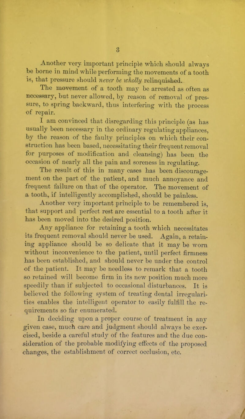 Another very important principle which should always be borne in mind while performing the movements of a tooth is, that pressure should never be wholly relinquished. The movement of a tooth may be arrested as often as necessary, but never allowed, by reason of removal of pres- sure, to spring backward, thus interfering with the process of repair. I am convinced that disregarding this principle (as has usually been necessary in the ordinary regulating appliances, by the reason of the faulty principles on which their con- struction has been based, necessitating their frequent removal for purposes of modification and cleansing) has been the occasion of nearly all the pain and soreness in regulating. The result of this in many cases has been discourage- ment on the part of the patient, and much annoyance and frequent failure on that of the operator. The movement of a tooth, if intelligently accomplished, should be painless. Another very important principle to be remembered is, that support and perfect rest are essential to a tooth after it has been moved into the desired position. Any appliance for retaining a tooth which necessitates its frequent removal should never be used. Again, a retain- ing appliance should be so delicate that it may be worn without inconvenience to the patient, until perfect firmness has been established, and should never be under the control of the patient. It may be needless to remark that a tooth so retained will become firm in its new position much more speedily than if subjected to occasional disturbances. It is believed the following system of treating dental irregulari- ties enables the intelligent operator to easily fulfill the re- quirements so far enumerated. In deciding upon a proper course of treatment in any given case, much care and judgment should always be exer- cised, beside a careful study of the features and the due con- sideration of the probable modifying effects of the proposed changes, the establishment of correct occlusion, etc.