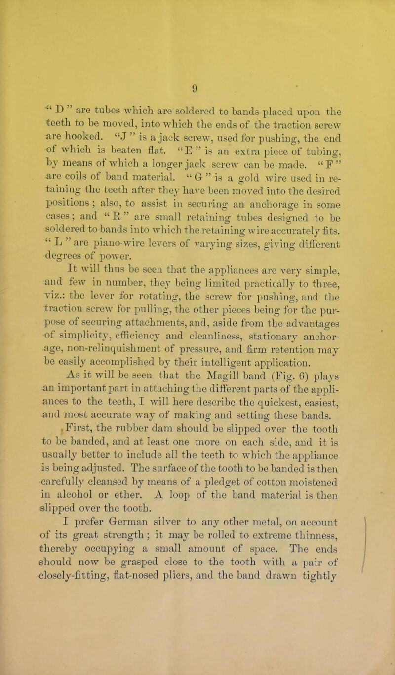 u D ’ are tubes which are soldered to bands placed upon the •teeth to be moved, into which the ends of the traction screw are hooked. “J ” is a jack screw, used for pushing, the end ot which is beaten flat. “E ” is an extra piece of tubing, by means ot which a longer jack screw can be made. “ F ” are coils of band material. u G ” is a gold wire used in re- taining the teeth after they have been moved into the desired positions ; also, to assist in securing an anchorage in some cases; and “B,” are small retaining tubes designed to be soldered to bands into which the retaining wire accurately fits. “ L are piano-wire levers of varying sizes, giving different degrees of power. It will thus be seen that the appliances are very simple, and few in number, they being limited practically to three, viz.: the lever tor rotating, the screw for pushing, and the traction screw for pulling, the other pieces being for the pur- pose of securing attachments, and, aside from the advantages ot simplicity, efficiency and cleanliness, stationary anchor- age, non-relinquishment of pressure, and firm retention may be easily accomplished by their intelligent application. As it will be seen that the Magill band (Fig. 6) plays an important part in attaching the different parts of the appli- ances to the teeth, I will here describe the quickest, easiest, and most accurate way of making and setting these bands. First, the rubber dam should be slipped over the tooth to be banded, and at least one more on each side, and it is usually better to include all the teeth to which the appliance is being adjusted. The surface of the tooth to be banded is then carefully cleansed by means of a pledget of cotton moistened in alcohol or ether. A loop of the band material is then slipped over the tooth. I prefer German silver to any other metal, on account of its great strength ; it may be rolled to extreme thinness, thereby occupying a small amount of space. The ends should now be grasped close to the tooth with a pair of •closely-fitting, fiat-nosed pliers, and the band drawn tightly