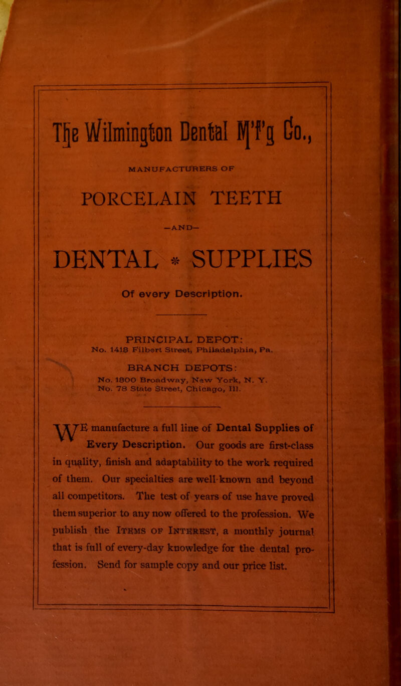 PORCELAIN TEETH Of every Description. PRINCIPAL DEPOT: No. 1418 Filbert Street, Philadelphia, Pa. BRANCH DEPOTS: No. 1800 Broadway, New York, N. Y. No. 78 State Street, Chicago, 111. manufacture a full line of Dental Supplies of Every Description. Our goods are first-class j in quality, finish and adaptability to the work required of them. Our specialties are well-known and beyond all competitors. The test of years of use have proved them superior to any now offered to the profession. We publish the Items of Interest, a monthly journal that is full of every-day knowledge for the dental pro- fession. Send for sample copy and our price list. MANUFACTURERS OF —AND— DENTAL *