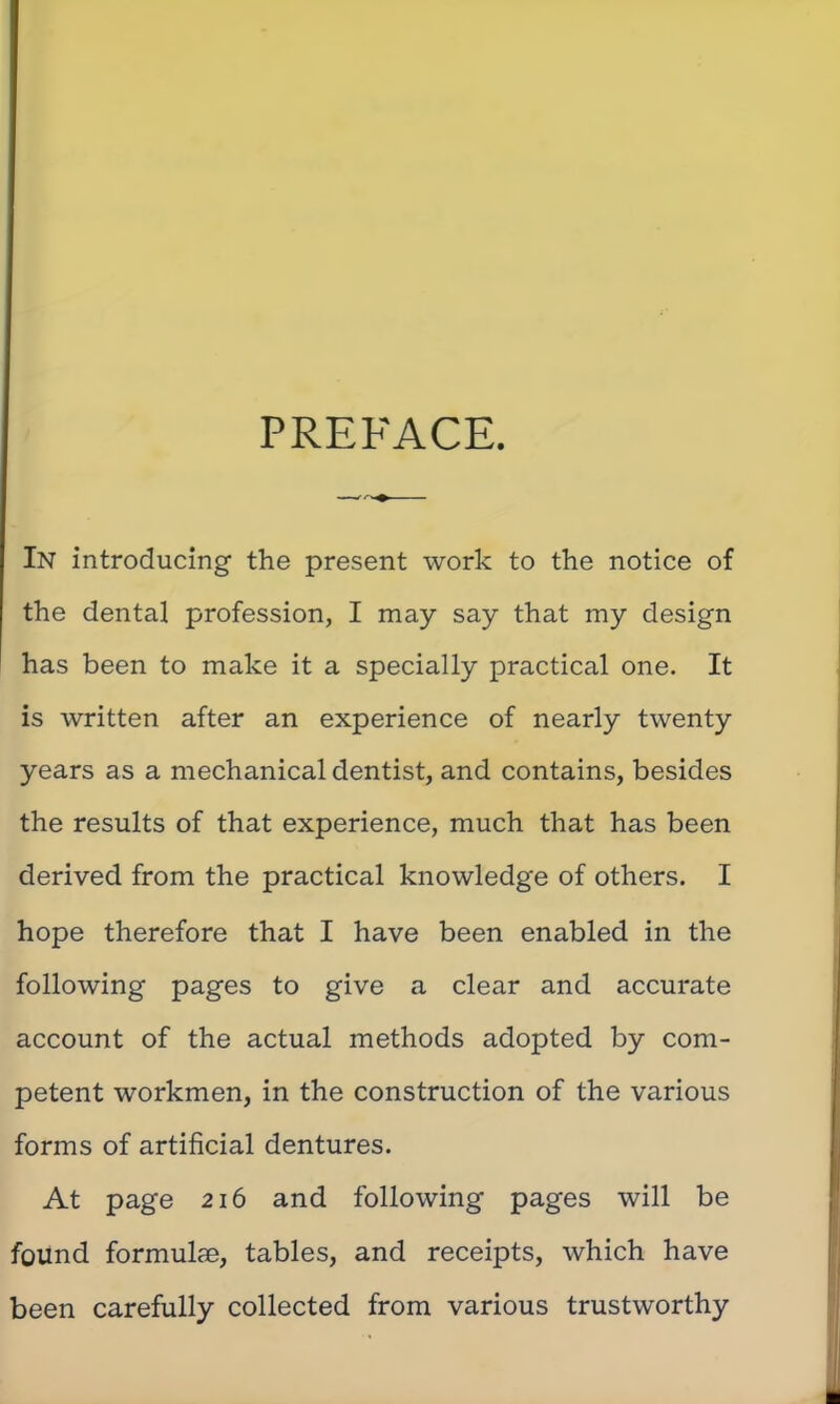 PREFACE. In introducing the present work to the notice of the dental profession, I may say that my design has been to make it a specially practical one. It is written after an experience of nearly twenty years as a mechanical dentist, and contains, besides the results of that experience, much that has been derived from the practical knowledge of others. I hope therefore that I have been enabled in the following pages to give a clear and accurate account of the actual methods adopted by com- petent workmen, in the construction of the various forms of artificial dentures. At page 216 and following pages will be found formulae, tables, and receipts, which have been carefully collected from various trustworthy