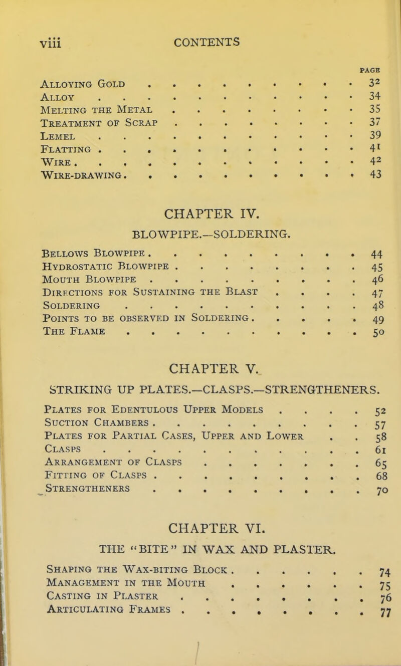 PAGE Alloying Gold 32 Alloy 34 Melting the Metal 35 Treatment of Scrap 37 Lemel 39 Flatting 41 Wire 42 Wire-drawing • • 43 CHAPTER IV. BLOWPIPE.—SOLDERING. Bellows Blowpipe 44 Hydrostatic Blowpipe 45 Mouth Blowpipe 46 Dirfctions for Sustaining the Blast .... 47 Soldering 48 Points to be observed in Soldering 49 The Flame 50 CHAPTER V. STRIKING UP PLATES.—CLASPS.—STRENGTHENERS. Plates for Edentulous Upper Models .... 52 Suction Chambers 57 Plates for Partial Cases, Upper and Lower . . 58 Clasps .61 Arrangement of Clasps 65 Fitting of Clasps 68 Strengtheners 70 CHAPTER VI. THE BITE IN WAX AND PLASTER. Shaping the Wax-biting Block 74 Management in the Mouth 75 Casting in Plaster 76 Articulating Frames 77