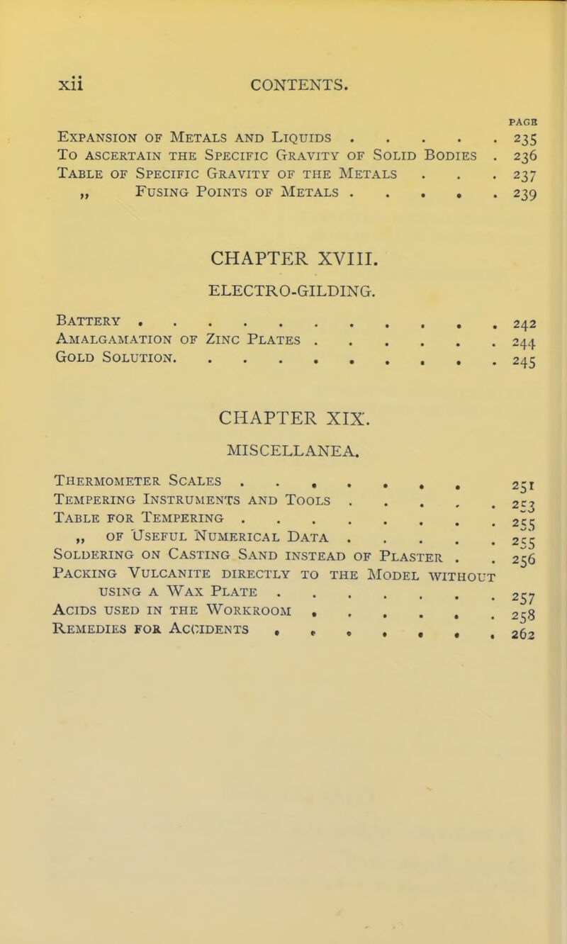 PAGE Expansion of Metals and Liquids 235 To ascertain the Specific Gravity of Solid Bodies . 236 Table of Specific Gravity of the Metals . . . 237 „ Fusing Points of Metals 239 CHAPTER XVIII. ELECTRO-GILDING. Battery Amalgamation of Zinc Plates . Gold Solution CHAPTER XIX. MISCELLANEA. Thermometer Scales 251 Tempering Instruments and Tools 2c? Table for Tempering 2c^ „ of Useful Numerical Data 2C5 Soldering on Casting Sand instead of Plaster . . 256 Packing Vulcanite directly to the Model without using a Wax Plate 257 Acids used in the Workroom 258 Remedies for Accidents 262