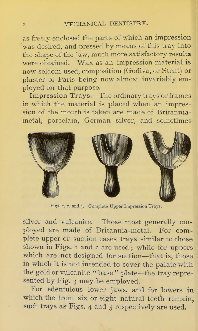 as freely enclosed the parts of which an impression was desired, and pressed by means of this tray into the shape of the jaw, much more satisfactory results were obtained. Wax as an impression material is now seldom used, composition (Godiva, or Stent) or plaster of Paris being now almost invariably em- ployed for that purpose. Impression Trays.—The ordinary trays or frames in which the material is placed when an impres- sion of the mouth is taken are made of Britannia- metal, porcelain, German silver, and sometimes silver and vulcanite. Those most generally em- ployed are made of Britannia-metal. For com- plete upper or suction cases trays similar to those shown in Figs, i and 2 are used ; while for uppers which are not designed for suction—that is, those in which it is not intended to cover the palate with the gold or vulcanite  base  plate—the tray repre- sented by Fig. 3 may be employed. For edentulous lower jaws, and for lowers in which the front six or eight natural teeth remain, such trays as Figs. 4 and 5 respectively are used. Figs, i, 2, and 3. Complete Upper Impression Trays.