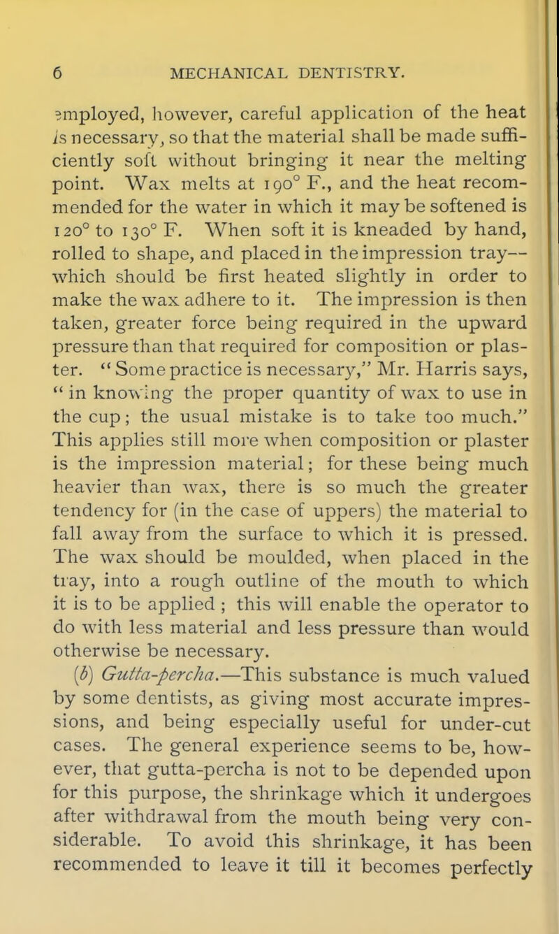 employed, however, careful application of the heat is necessary, so that the material shall be made suffi- ciently soft without bringing it near the melting point. Wax melts at 1900 F., and the heat recom- mended for the water in which it maybe softened is 1200 to 1300 F. When soft it is kneaded by hand, rolled to shape, and placed in the impression tray— which should be first heated slightly in order to make the wax adhere to it. The impression is then taken, greater force being required in the upward pressure than that required for composition or plas- ter.  Some practice is necessary, Mr. Harris says,  in knowing the proper quantity of wax to use in the cup; the usual mistake is to take too much. This applies still more when composition or plaster is the impression material; for these being much heavier than wTax, there is so much the greater tendency for (in the case of uppers) the material to fall away from the surface to which it is pressed. The wax should be moulded, when placed in the tray, into a rough outline of the mouth to which it is to be applied ; this will enable the operator to do with less material and less pressure than would otherwise be necessary. [b) Gutta-percha.—This substance is much valued by some dentists, as giving most accurate impres- sions, and being especially useful for under-cut cases. The general experience seems to be, how- ever, that gutta-percha is not to be depended upon for this purpose, the shrinkage which it undergoes after withdrawal from the mouth being very con- siderable. To avoid this shrinkage, it has been recommended to leave it till it becomes perfectly