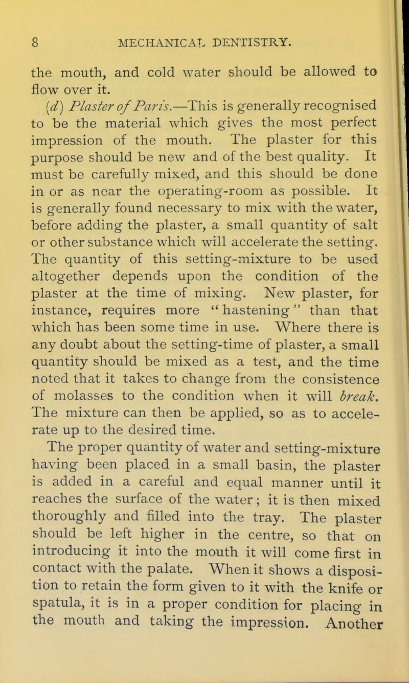 the mouth, and cold water should be allowed to flow over it. (d) Plaster of Paris.—This is generally recognised to be the material which gives the most perfect impression of the mouth. The plaster for this purpose should be new and of the best quality. It must be carefully mixed, and this should be done in or as near the operating-room as possible. It is generally found necessary to mix with the water, before adding the plaster, a small quantity of salt or other substance which will accelerate the setting. The quantity of this setting-mixture to be used altogether depends upon the condition of the plaster at the time of mixing. New plaster, for instance, requires more hastening than that which has been some time in use. Where there is any doubt about the setting-time of plaster, a small quantity should be mixed as a test, and the time noted that it takes to change from the consistence of molasses to the condition when it will break. The mixture can then be applied, so as to accele- rate up to the desired time. The proper quantity of water and setting-mixture having been placed in a small basin, the plaster is added in a careful and equal manner until it reaches the surface of the water; it is then mixed thoroughly and filled into the tray. The plaster should be left higher in the centre, so that on introducing it into the mouth it will come first in contact with the palate. When it shows a disposi- tion to retain the form given to it with the knife or spatula, it is in a proper condition for placing in the mouth and taking the impression. Another