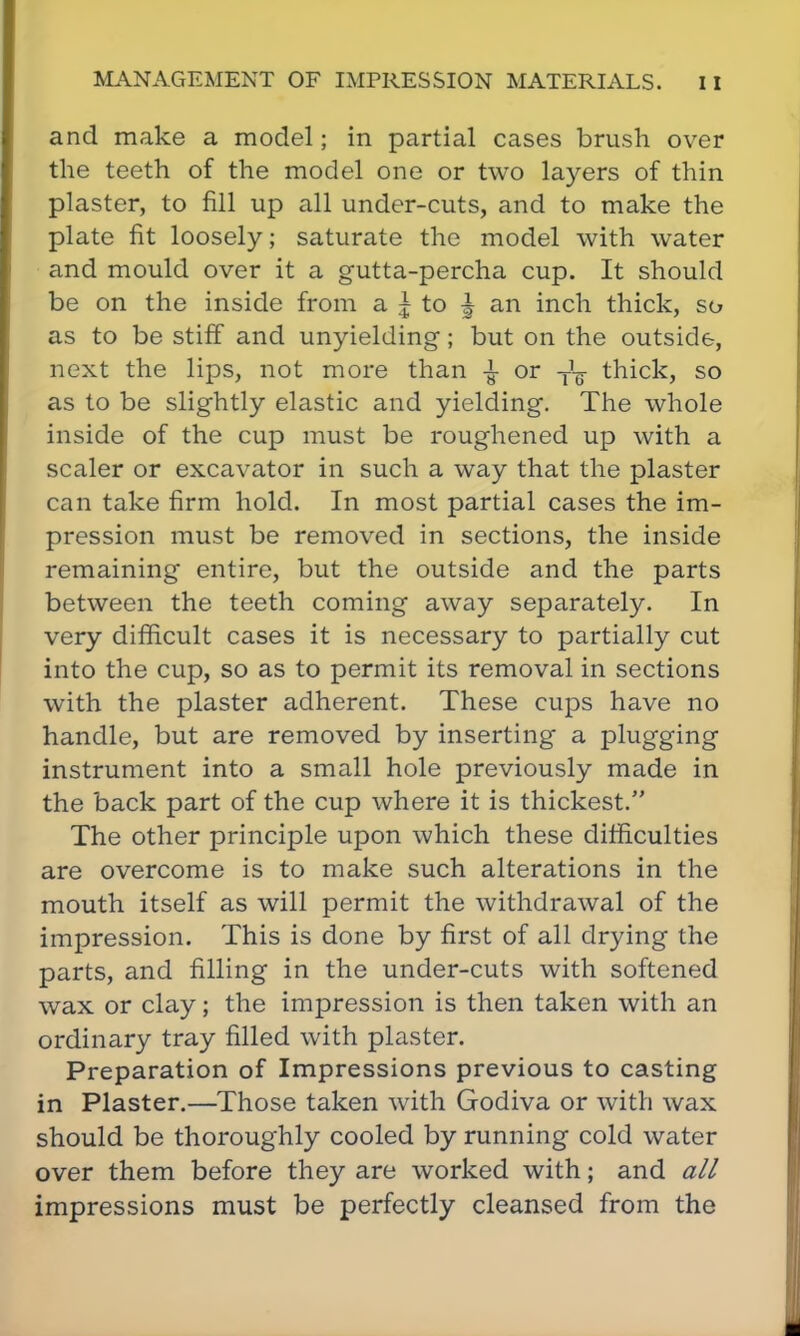 and make a model; in partial cases brush over the teeth of the model one or two layers of thin plaster, to fill up all under-cuts, and to make the plate fit loosely; saturate the model with water and mould over it a gutta-percha cup. It should be on the inside from a I to ^ an inch thick, so as to be stiff and unyielding; but on the outside, next the lips, not more than ± or -j-1^ thick, so as to be slightly elastic and yielding. The whole inside of the cup must be roughened up with a scaler or excavator in such a way that the plaster can take firm hold. In most partial cases the im- pression must be removed in sections, the inside remaining entire, but the outside and the parts between the teeth coming away separately. In very difficult cases it is necessary to partially cut into the cup, so as to permit its removal in sections with the plaster adherent. These cups have no handle, but are removed by inserting a plugging instrument into a small hole previously made in the back part of the cup where it is thickest. The other principle upon which these difficulties are overcome is to make such alterations in the mouth itself as will permit the withdrawal of the impression. This is done by first of all drying the parts, and filling in the under-cuts with softened wax or clay; the impression is then taken with an ordinary tray filled with plaster. Preparation of Impressions previous to casting in Plaster.—Those taken with Godiva or with wax should be thoroughly cooled by running cold water over them before they are worked with; and all impressions must be perfectly cleansed from the