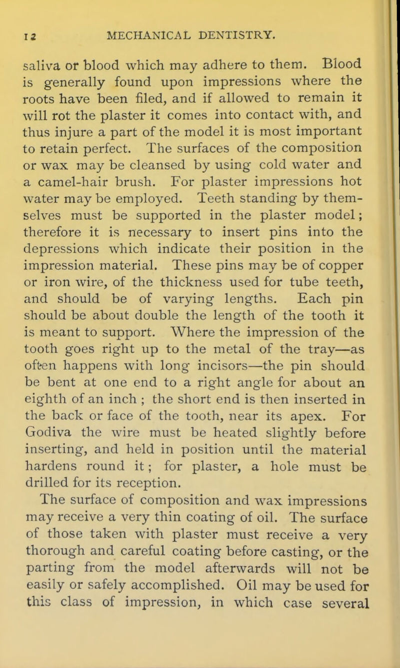 saliva or blood which may adhere to them. Blood is generally found upon impressions where the roots have been filed, and if allowed to remain it will rot the plaster it comes into contact with, and thus injure a part of the model it is most important to retain perfect. The surfaces of the composition or wax may be cleansed by using cold water and a camel-hair brush. For plaster impressions hot water may be employed. Teeth standing by them- selves must be supported in the plaster model; therefore it is necessary to insert pins into the depressions which indicate their position in the impression material. These pins may be of copper or iron wire, of the thickness used for tube teeth, and should be of varying lengths. Each pin should be about double the length of the tooth it is meant to support. Where the impression of the tooth goes right up to the metal of the tray—as often happens with long incisors—the pin should be bent at one end to a right angle for about an eighth of an inch ; the short end is then inserted in the back or face of the tooth, near its apex. For Godiva the wire must be heated slightly before inserting, and held in position until the material hardens round it; for plaster, a hole must be drilled for its reception. The surface of composition and wax impressions may receive a very thin coating of oil. The surface of those taken with plaster must receive a very thorough and careful coating before casting, or the parting from the model afterwards will not be easily or safely accomplished. Oil may be used for this class of impression, in which case several