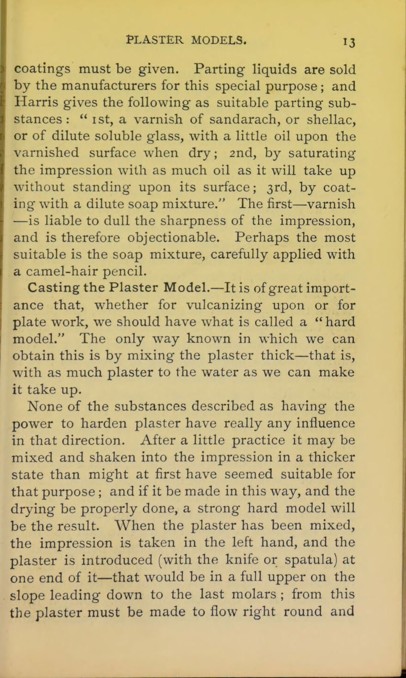 coatings must be given. Parting liquids are sold by the manufacturers for this special purpose ; and Harris gives the following as suitable parting sub- stances :  1st, a varnish of sandarach, or shellac, or of dilute soluble glass, with a little oil upon the varnished surface when dry; 2nd, by saturating the impression with as much oil as it will take up without standing upon its surface; 3rd, by coat- ing with a dilute soap mixture. The first—varnish —is liable to dull the sharpness of the impression, and is therefore objectionable. Perhaps the most suitable is the soap mixture, carefully applied with a camel-hair pencil. Casting the Plaster Model.—It is of great import- ance that, whether for vulcanizing upon or for plate work, we should have what is called a  hard model. The only way known in which we can obtain this is by mixing the plaster thick—that is, with as much plaster to the water as we can make it take up. None of the substances described as having the power to harden plaster have really any influence in that direction. After a little practice it may be mixed and shaken into the impression in a thicker state than might at first have seemed suitable for that purpose; and if it be made in this way, and the drying be properly done, a strong hard model will be the result. When the plaster has been mixed, the impression is taken in the left hand, and the plaster is introduced (with the knife or spatula) at one end of it—that would be in a full upper on the slope leading down to the last molars ; from this the plaster must be made to flow right round and