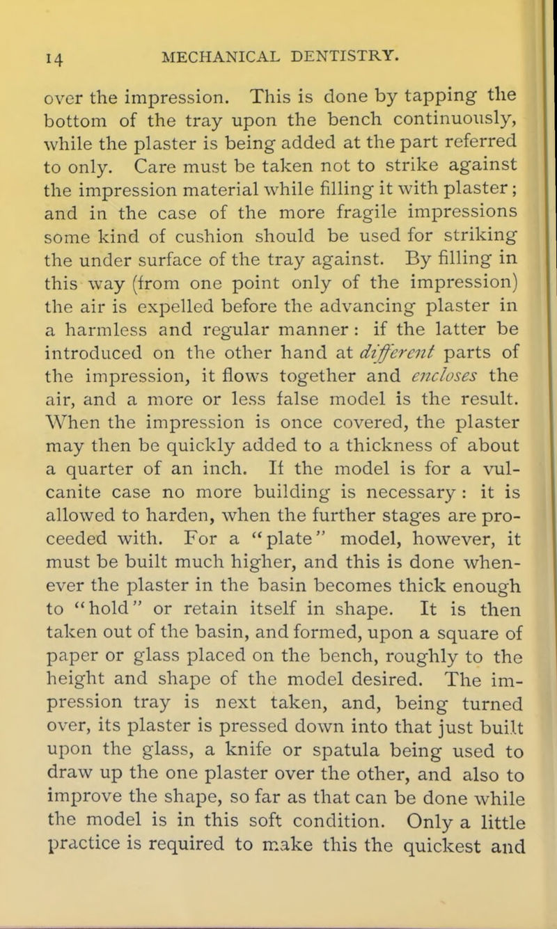 over the impression. This is done by tapping the bottom of the tray upon the bench continuously, while the plaster is being added at the part referred to only. Care must be taken not to strike against the impression material while filling it with plaster; and in the case of the more fragile impressions some kind of cushion should be used for striking the under surface of the tray against. By filling in this way (from one point only of the impression) the air is expelled before the advancing plaster in a harmless and regular manner : if the latter be introduced on the other hand at different parts of the impression, it flows together and encloses the air, and a more or less false model is the result. When the impression is once covered, the plaster may then be quickly added to a thickness of about a quarter of an inch. If the model is for a vul- canite case no more building is necessary : it is allowed to harden, when the further stages are pro- ceeded with. For a  plate model, however, it must be built much higher, and this is done when- ever the plaster in the basin becomes thick enough to hold or retain itself in shape. It is then taken out of the basin, and formed, upon a square of paper or glass placed on the bench, roughly to the height and shape of the model desired. The im- pression tray is next taken, and, being turned over, its plaster is pressed down into that just built upon the glass, a knife or spatula being used to draw up the one plaster over the other, and also to improve the shape, so far as that can be done while the model is in this soft condition. Only a little practice is required to make this the quickest and