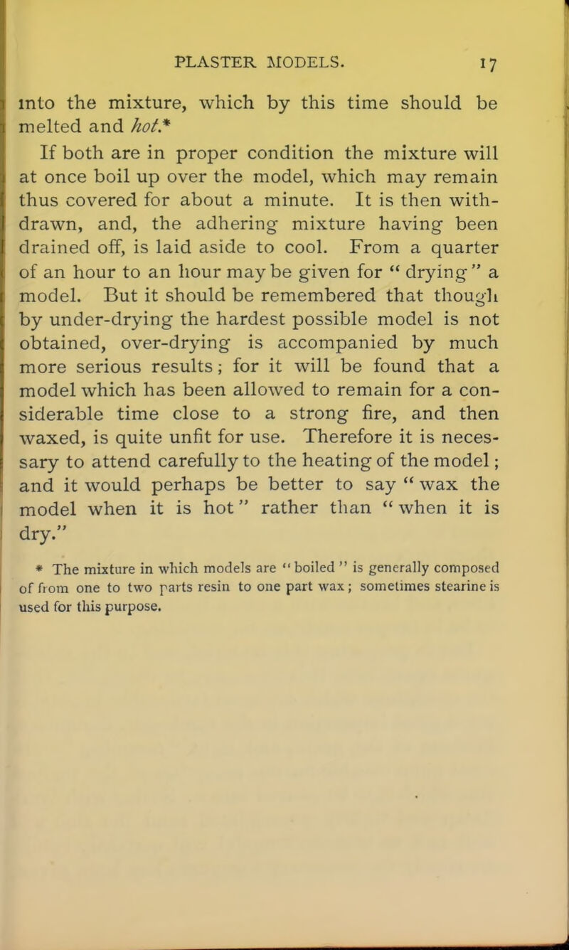 into the mixture, which by this time should be melted and hot* If both are in proper condition the mixture will at once boil up over the model, which may remain thus covered for about a minute. It is then with- drawn, and, the adhering mixture having been drained off, is laid aside to cool. From a quarter of an hour to an hour maybe given for  drying a model. But it should be remembered that though by under-drying the hardest possible model is not obtained, over-drying is accompanied by much more serious results; for it will be found that a model which has been allowed to remain for a con- siderable time close to a strong fire, and then waxed, is quite unfit for use. Therefore it is neces- sary to attend carefully to the heating of the model; and it would perhaps be better to say  wax the model when it is hot rather than  when it is dry. * The mixture in which models are boiled  is generally composed of from one to two parts resin to one part wax ; sometimes stearine is used for this purpose.