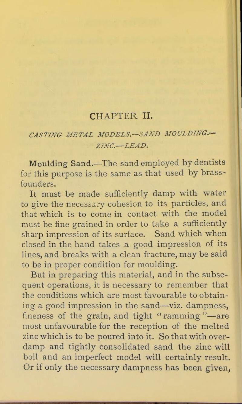 CHAPTER II. CASTING METAL MODELS.—SAND MOULDING.-— ZINC.—LEAD. Moulding Sand.—The sand employed by dentists for this purpose is the same as that used by brass- founders. It must be made sufficiently damp with water to give the necessary cohesion to its particles, and that which is to come in contact with the model must be fine grained in order to take a sufficiently sharp impression of its surface. Sand which when closed in the hand takes a good impression of its lines, and breaks with a clean fracture, may be said to be in proper condition for moulding. But in preparing this material, and in the subse- quent operations, it is necessary to remember that the conditions which are most favourable to obtain- ing a good impression in the sand—viz. dampness, fineness of the grain, and tight  ramming —are most unfavourable for the reception of the melted zinc which is to be poured into it. So that with over- damp and tightly consolidated sand the zinc will boil and an imperfect model will certainly result. Or if only the necessary dampness has been given,