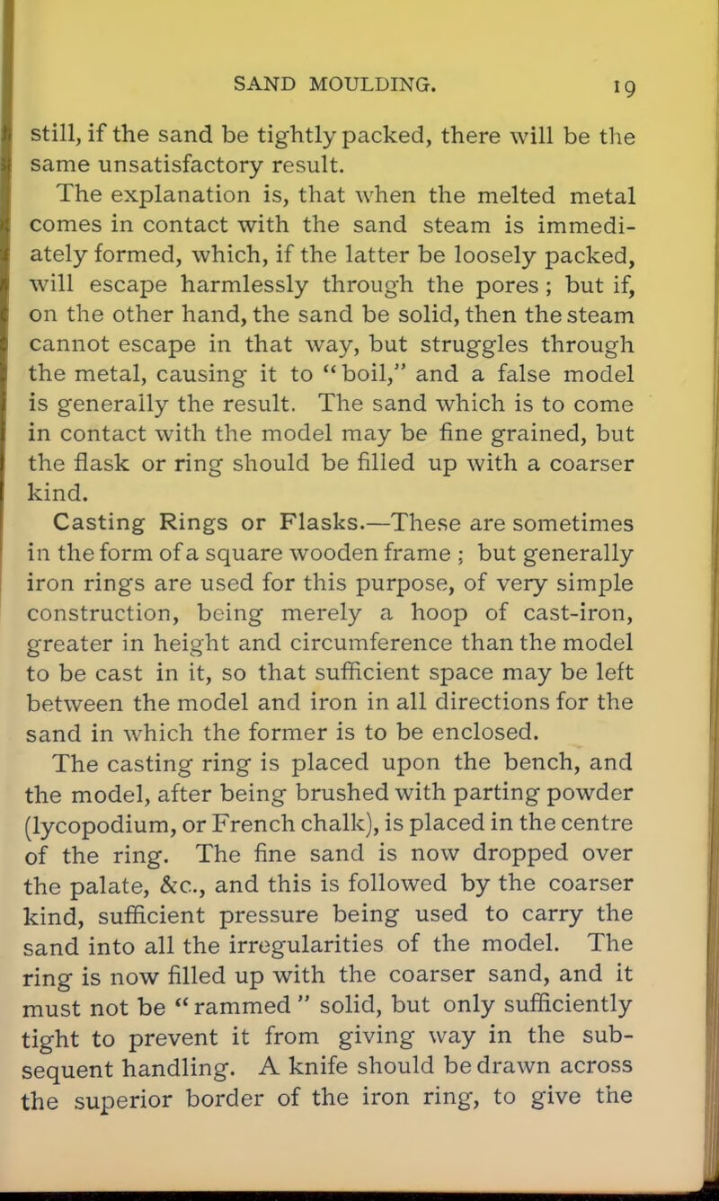 still, if the sand be tightly packed, there will be the same unsatisfactory result. The explanation is, that when the melted metal comes in contact with the sand steam is immedi- ately formed, which, if the latter be loosely packed, will escape harmlessly through the pores ; but if, on the other hand, the sand be solid, then the steam cannot escape in that way, but struggles through the metal, causing it to  boil, and a false model is generally the result. The sand which is to come in contact with the model may be fine grained, but the flask or ring should be filled up with a coarser kind. Casting Rings or Flasks.—These are sometimes in the form of a square wooden frame ; but generally iron rings are used for this purpose, of very simple construction, being merely a hoop of cast-iron, greater in height and circumference than the model to be cast in it, so that sufficient space may be left between the model and iron in all directions for the sand in which the former is to be enclosed. The casting ring is placed upon the bench, and the model, after being brushed with parting powder (lycopodium, or French chalk), is placed in the centre of the ring. The fine sand is now dropped over the palate, &c, and this is followed by the coarser kind, sufficient pressure being used to carry the sand into all the irregularities of the model. The ring is now filled up with the coarser sand, and it must not be  rammed  solid, but only sufficiently tight to prevent it from giving way in the sub- sequent handling. A knife should be drawn across the superior border of the iron ring, to give the