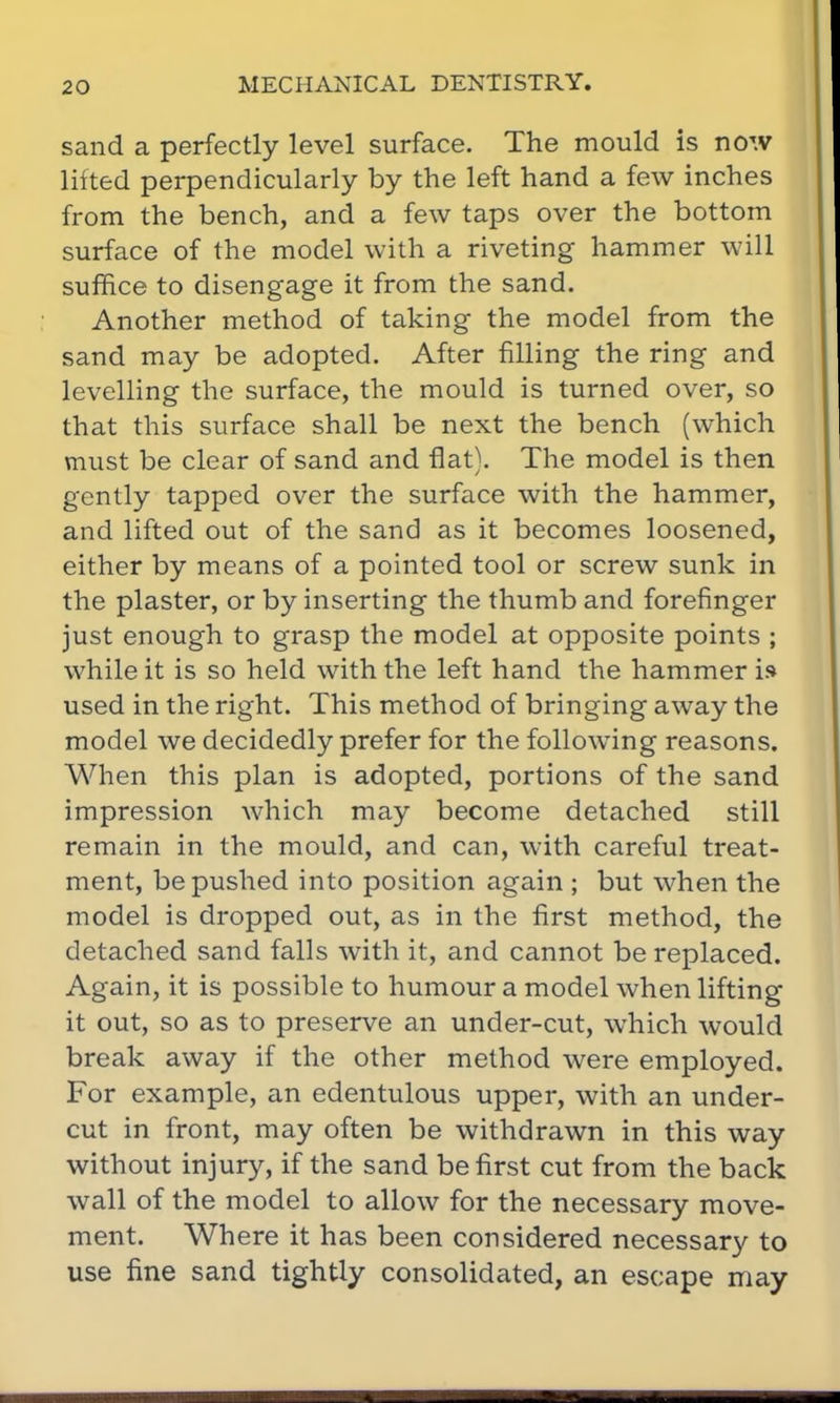 sand a perfectly level surface. The mould is now lifted perpendicularly by the left hand a few inches from the bench, and a few taps over the bottom surface of the model with a riveting hammer will suffice to disengage it from the sand. Another method of taking the model from the sand may be adopted. After filling the ring and levelling the surface, the mould is turned over, so that this surface shall be next the bench (which must be clear of sand and flat). The model is then gently tapped over the surface with the hammer, and lifted out of the sand as it becomes loosened, either by means of a pointed tool or screw sunk in the plaster, or by inserting the thumb and forefinger just enough to grasp the model at opposite points ; while it is so held with the left hand the hammer is used in the right. This method of bringing away the model we decidedly prefer for the following reasons. When this plan is adopted, portions of the sand impression which may become detached still remain in the mould, and can, with careful treat- ment, be pushed into position again ; but when the model is dropped out, as in the first method, the detached sand falls with it, and cannot be replaced. Again, it is possible to humour a model when lifting it out, so as to preserve an under-cut, which would break away if the other method were employed. For example, an edentulous upper, with an under- cut in front, may often be withdrawn in this way without injury, if the sand be first cut from the back wall of the model to allow for the necessary move- ment. Where it has been considered necessary to use fine sand tightly consolidated, an escape may