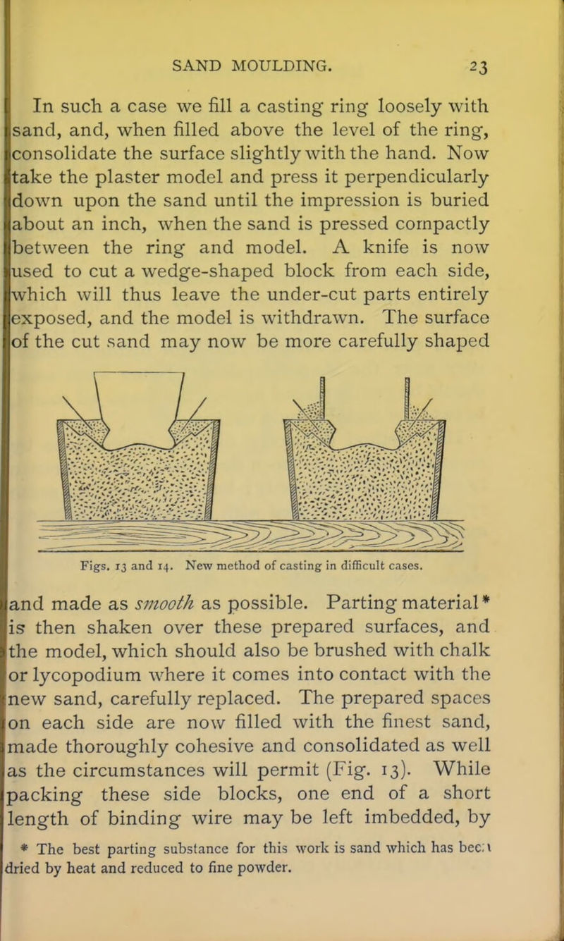 In such a case we fill a casting ring loosely with sand, and, when filled above the level of the ring, consolidate the surface slightly with the hand. Now take the plaster model and press it perpendicularly down upon the sand until the impression is buried about an inch, when the sand is pressed compactly between the ring and model. A knife is now used to cut a wedge-shaped block from each side, which will thus leave the under-cut parts entirely exposed, and the model is withdrawn. The surface of the cut sand may now be more carefully shaped Figs. 13 and 14. New method of casting in difficult cases. and made as smooth as possible. Parting material* is then shaken over these prepared surfaces, and the model, which should also be brushed with chalk or lycopodium where it comes into contact with the new sand, carefully replaced. The prepared spaces on each side are now filled with the finest sand, made thoroughly cohesive and consolidated as well as the circumstances will permit (Fig. 13). While packing these side blocks, one end of a short length of binding wire may be left imbedded, by * The best parting substance for this work is sand which has bed dried by heat and reduced to fine powder.