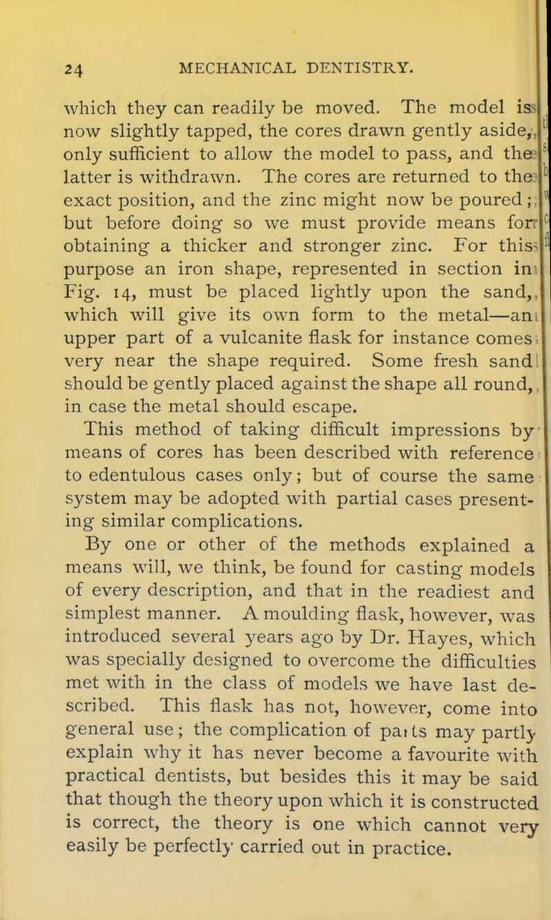 which they can readily be moved. The model is now slightly tapped, the cores drawn gently aside, only sufficient to allow the model to pass, and thee latter is withdrawn. The cores are returned to the exact position, and the zinc might now be poured ;; but before doing so we must provide means for: obtaining a thicker and stronger zinc. For this- purpose an iron shape, represented in section in Fig. 14, must be placed lightly upon the sand,, which will give its own form to the metal—am upper part of a vulcanite flask for instance comes- very near the shape required. Some fresh sand should be gently placed against the shape all round,, in case the metal should escape. This method of taking difficult impressions by means of cores has been described with reference to edentulous cases only; but of course the same system may be adopted with partial cases present- ing similar complications. By one or other of the methods explained a means will, we think, be found for casting models of every description, and that in the readiest and simplest manner. A moulding flask, however, was introduced several years ago by Dr. Hayes, which was specially designed to overcome the difficulties met with in the class of models we have last de- scribed. This flask has not, however, come into general use; the complication of pat ts may partly explain why it has never become a favourite with practical dentists, but besides this it may be said that though the theory upon which it is constructed is correct, the theory is one which cannot very easily be perfectly carried out in practice.