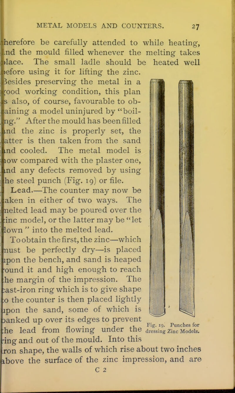 herefore be carefully attended to while heating, nd the mould filled whenever the melting takes lace. The small ladle should be heated well efore using it for lifting the zinc, besides preserving the metal in a ood working condition, this plan s also, of course, favourable to ob- aining a model uninjured by boil- ng. After the mould has been filled md the zinc is properly set, the atter is then taken from the sand md cooled. The metal model is low compared with the plaster one, md any defects removed by using he steel punch (Fig. 19) or file. Lead.—The counter may now be aken in either of two ways. The nelted lead may be poured over the inc model, or the latter may be let lown  into the melted lead. To obtain the first, the zinc—which nust be perfectly dry—is placed lpon the bench, and sand is heaped ound it and high enough to reach he margin of the impression. The :ast-iron ring which is to give shape o the counter is then placed lightly jpon the sand, some of which is mnked up over its edges to prevent * i> n j F,£- 9 Punches for :he lead from flowing under the dressing zinc Models, ing and out of the mould. Into this ron shape, the walls of which rise about two inches ibove the surface of the zinc impression, and are