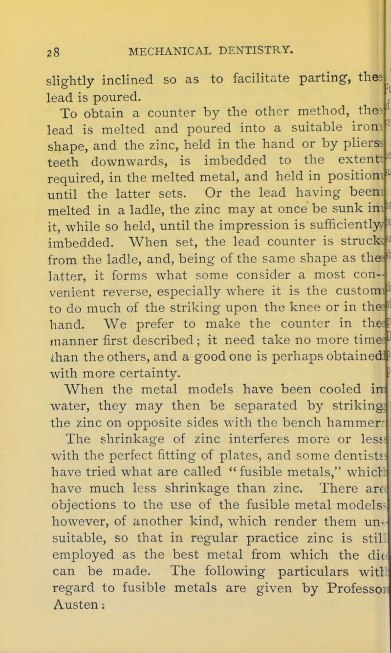 if slightly inclined so as to facilitate parting, the; lead is poured. To obtain a counter by the other method, the lead is melted and poured into a suitable irom shape, and the zinc, held in the hand or by plierssi teeth downwards, is imbedded to the extenttie required, in the melted metal, and held in position! until the latter sets. Or the lead having beem melted in a ladle, the zinc may at once be sunk im it, while so held, until the impression is sufficiently imbedded. When set, the lead counter is struck; from the ladle, and, being of the same shape as thee latter, it forms what some consider a most con- venient reverse, especially where it is the customi to do much of the striking upon the knee or in the:» hand. We prefer to make the counter in the manner first described; it need take no more time: than the others, and a good one is perhaps obtained with more certainty. When the metal models have been cooled inr water, they may then be separated by striking: the zinc on opposite sides with the bench hammer The shrinkage of zinc interferes more or les<- with the perfect fitting of plates, and some dentisti have tried what are called  fusible metals, whicr have much less shrinkage than zinc. There an objections to the use of the fusible metal models however, of another kind, which render them un- suitable, so that in regular practice zinc is stil employed as the best metal from which the die] can be made. The following particulars witl regard to fusible metals are given by Professo: Austen;